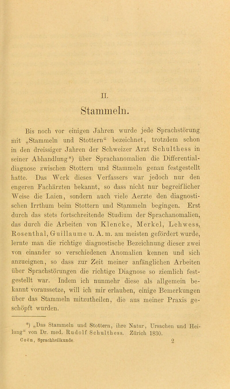 II. Stammeln. Bis noch vor einigen Jaliren wurde jede Sprachstorung mit „ Stammeln und Stottern “ bezeichnet, trotzdem schon in den dreissiger Jaliren der Schweizer Arzt Scbultliess in seiner Abhandlung*) liber Sprachanomalien die Differential - diagnose zwischen Stottern und Stammeln genau festgestellt hatte. Das Werk dieses Yerfassers war jedoch nur den engeren Facharzten bekannt, so dass niclit nur begreiflicher Weise die Laien, sondern auch viele Aerzte den diagnosti- sclien Irrtbum beim Stottern und Stammeln begingen. Erst durcb das stets fortschreitende Studium der Sprachanomalien, das durcb die Arbeiten von Klencke, Merkel, Lehwess, Rosenthal, Guillaume u. A. m. am meisten gefordert wurde, lernte man die richtige diagnostische Bezeichnung dieser zwei von einander so verscbiedenen Anomalien kennen und sicli anzueignen, so dass zur Zeit meiner anfanglichen Arbeiten liber Spracbstorungen die richtige Diagnose so ziemlich fest- gestellt war. Indem ich nunmehr diese als allgemein be- kannt voraussetze, will icb mir erlauben, einige Bemerkungen liber das Stammeln mitzutheilen, die aus meiner Praxis ge- schopft wurden. *) „Das Stammeln und Stottern, ihre Natur, Ursachen und Hei- lung“ von Dr. med. Rudolf Schulthess. Zurich 1830. Coen, Spracliheilkunde. 2