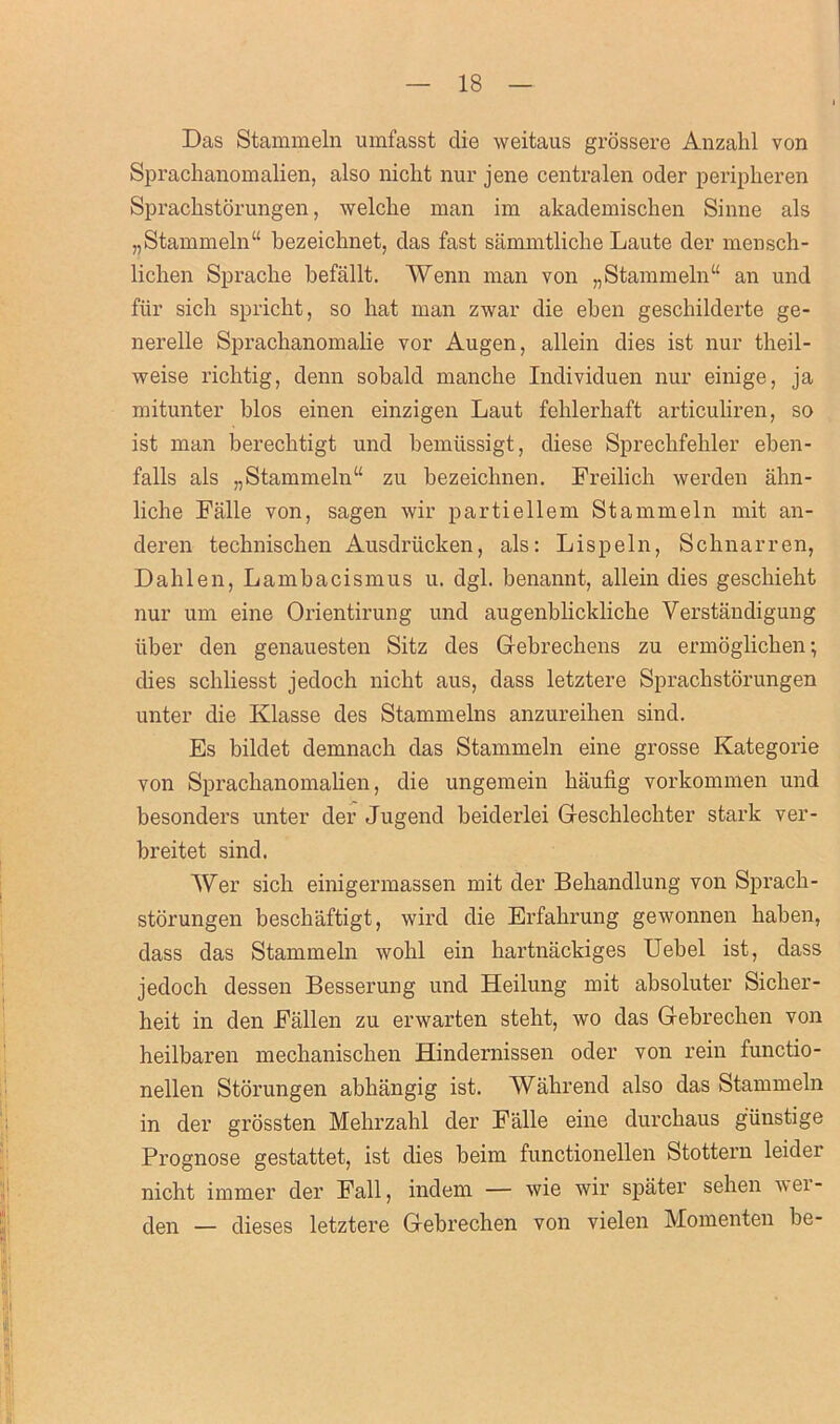 Das Stammeln umfasst die weitaus grossere Anzahl von Sprachanomalien, also nicht nur jene centralen oder peripheren Sprachstorungen, welche man im akademischen Sinne als „Stammeln“ bezeichnet, das fast sammtliche Laute dev mensch- liclien Sprache befallt. AVenn man von „ Stammeln “ an und fur sich spricht, so hat man zwar die eben geschilderte ge- nerelle Sprachanomalie vor Augen, allein dies ist nur theil- weise richtig, denn sobald manche Individuen nur einige, ja mitunter bios einen einzigen Laut fehlerhaft articuliren, so ist man berechtigt und bemiissigt, diese Sprechfehler eben- falls als „Stammeln“ zu bezeichnen. Freilich werden ahn- liche Falle von, sagen wir partiellem Stammeln mit an- deren technischen Ausdriicken, als: Lispeln, Schnarren, Dahlen, Lambacismus u. dgl. benannt, allein dies geschieht nur um eine Orientirung und augenblickliche Verstandigung uber den genauesten Sitz des Gebrechens zu ermoglichen; dies schliesst jedoch nicht aus, dass letztere Sprachstorungen unter die Ivlasse des Stammelns anzureihen sind. Es bildet demnach das Stammeln eine grosse Kategorie von Sprachanomalien, die ungemein haufig vorkommen und besonders unter der Jugend beiderlei Geschlechter stark ver- breitet sind. AVer sich einigermassen mit der Behandlung von Sprach- storungen beschaftigt, wird die Erfahrung gewonnen haben, dass das Stammeln wohl ein hartnackiges Uebel ist, dass jedoch dessen Besserung und Heilung mit absoluter Sicher- heit in den Fallen zu envarten steht, wo das Gebrechen von heilbaren mechanischen Hindernissen oder von rein functio- nellen Storungen abhangig ist. AVahrend also das Stammeln in der grossten Mehrzahl der Falle eine durchaus giinstige Prognose gestattet, ist dies beim functionellen Stottern leider nicht immer der Fall, indem — wie wir spater sehen i\ei- den — dieses letztere Gebrechen von vielen Momenten be- lli! 1