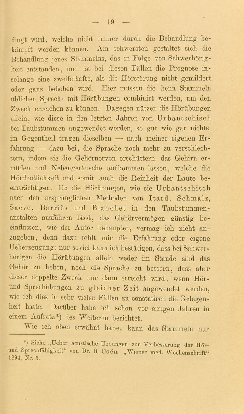 dingt wird, welche nicht immer durch die Behandlung be- kampft werden konnen. Am schwersten gestaltet sich die Behandlung jenes Stammelns, das in Folge von Schwerhorig- keit entstanden, und ist bei diesen Fallen die Prognose in- solange eine zweifelliafte, als die Horstorung nicht gemildert oder ganz behoben wird. Hier miissen die beim Stammeln iiblichen Sprech- mit Horiibungen combinirt werden, um den Zweck erreichen zu konnen. Dagegen niitzen die Horiibungen allein, wie diese in den letzten Jahren von Urbantschisch bei Taubstummen angewendet werden, so gut wie gar nichts, im Gegentheil tragen clieselben — nach meiner eigenen Er- fahrung — dazu bei, die Sprache noch mehr zu verschlech- tern, indem sie die Gehornerven erschiittern, das Gehirn er- muden und Nebengerausche aufkommen lassen, welche die Hordeutlichkeit und somit auch die Beinheit der Laute be- eintrachtigen. Ob die Horiibungen, wie sie Urbantschisch nach den urspriinglichen Methoden von Itard, Schmalz, Saeve, Barries und Blanchet in den Taubstummen- anstalten ausfiihren lasst, das Gehorvermogen giinstig be- einflussen, wie der Autor behauptet, vermag ich nicht an- zugeben, denn dazu fehlt mir die Erfahrung oder eigene Ueberzeugung; nur soviel kann ich bestatigen, dass bei Schwer- horigen die Horiibungen allein weder im Stande sind das Gehor zu heben, noch die Sprache zu bessern, dass aber dieser doppelte Zweck nur dann erreicht wird, wenn Hor- und Sprechiibungen zu gleicher Zeit angewendet werden, wie ich dies in sehr vielen Fallen zu constatiren die Gelegen- heit hatte. Daruber habe ich schon vor einigen Jahren in einem Aufsatz*) des Weiteren berichtet. Wie ich oben erwahnt habe, kann das Stammeln nur ) Siehe „Ueber acustisclie Uebungen zur Verbesserung der Hor- und Sprechfahigkeit11 von Dr. R. Coen. ,,Wiener med. Wocbenschrift11 1894, Nr. 5.