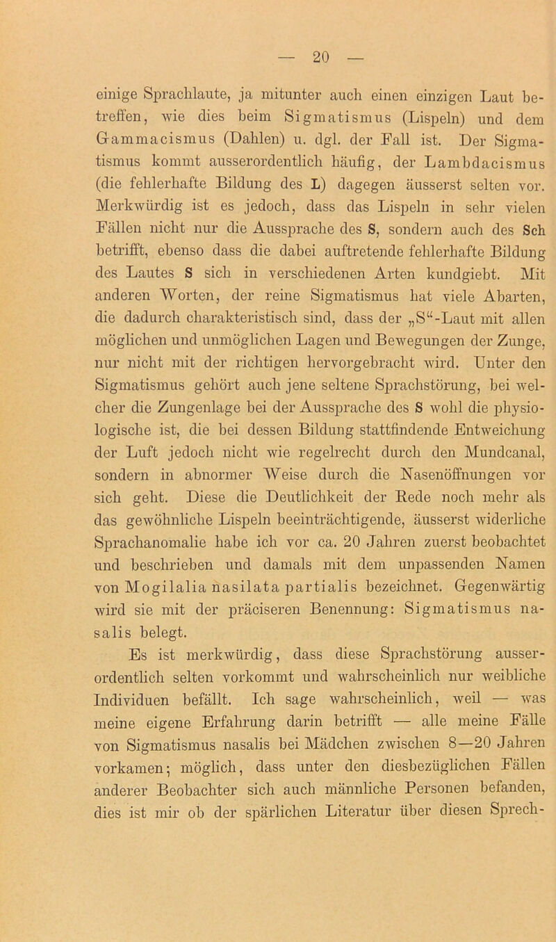 einige Sprachlaute, ja mitunter auch einen einzigen Laut be- treffen, wie dies beim Sigmatismus (Lispeln) und dem Gammacisraus (Dahlen) u. dgl. der Fall ist. Der Sigma- tismus kommt ausserordentlicli haufig, der Lambdacismus (die feblerliafte Bildung des L) dagegen ausserst selten vor. Merkwurdig ist es jedoch, dass das Lispeln in sehr vielen Fallen nicht nur die Ausspracbe des S, sondern auch des Sch betrifft, ebenso dass die dabei auftretende feblerliafte Bildung des Lautes S sicli in verschiedenen Arten kundgiebt. Mit anderen Worten, der reine Sigmatismus hat viele Abarten, die dadurch charakteristisck sind, dass der „S“-Laut mit alien moglichen und unmoglichen Lagen und Bewegungen der Zunge, nur nicht mit der richtigen hervorgebracht wird. TInter den Sigmatismus gehort auch jene seltene Sprachstorung, bei wel- cher die Zungenlage bei der Aussprache des S wohl die physio- logische ist, die bei dessen Bildung stattfindende Entweichung der Luft jedoch nicht wie regelrecht durch den Mundcanal, sondern in abnormer Weise durch die Nasenoffnungen vor sich geht. Diese die Deutlichkeit der Rede noch mehr als das gewohnliche Lispeln beeintrachtigende, ausserst widerliche Sprachanomalie habe ich vor ca. 20 Jahren zuerst beobachtet und beschrieben und damals mit dem unpassenden Namen von Mogilalia nasilata partialis bezeichnet. Gegenwartig wird sie mit der praciseren Benennung: Sigmatismus na- salis belegt. Es ist merkwurdig, dass diese Sprachstorung ausser- ordentlich selten vorkommt und wahrscheinlich nur weibliche Individuen befallt. Ich sage wahrscheinlich, weil — was meine eigene Erfahrung darin betrifft — alle meine Falle von Sigmatismus nasalis bei Madclien zwischen 8—20 Jahren vorkamen; moglich, dass unter den diesbeziiglichen Fallen anderer Beobachter sich auch mannliche Personen befanden, dies ist mir ob der sparlichen Literatur iiber diesen Sprech-