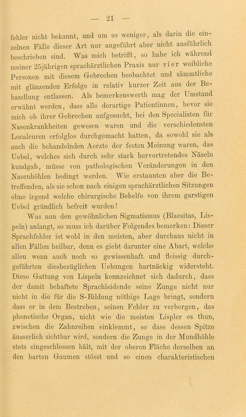 fehler nicht bekannt, unci um so weniger, als darin die ein- zelnen Flille dieser Art nur angefiihrt aber nicht ausfuhrlich beschrieben sinch Was mich betrifft, so babe ich wahrend meiner 25jahrigen spracharztlichen Praxis nur vier weibliche Personen mit diesem Gebrechen beobacbtet unci sammtliche mit glanzenden Brfolge in relativ kurzer Zeit aus clei Be- handlung entlassen. Als bemerkenswerth mag der Umstand erwaknt werden, class alle derartige Patientinnen, bevor sie mich ob ihrer Gebrechen aufgesucht, bei den fepecialisten fui Nasenkrankheiten gewesen waren unci die yerschiedensten Localcuren erfolglos durchgemacht hatten, cla sowohl sie als auch die behandelnclen Aerzte cler festen Meinung waren, das Uebel, welches sich durch sehr stark hervortretendes Naseln kundgab, miisse von pathologischen Yeranderungen in den Nasenhohlen bedingt werden. Wie erstaunten aber die Be- treffenden, als sie schon nach einigen spracbarztlichen Sitzungen ohne irgencl welche chirurgische Behelfe von ihrern garstigen Uebel griindlich befreit wurden! AYas nun den gewohnlichen Sigmatismus (Blaesitas, Lis- peln) anlangt, so muss ich dariiber Folgendes bemerken: Dieser Sprachfehler ist wohl in den meisten, aber durchaus nicht in alien Fallen heilbar, denn es giebt clarunter eine Abart, welche alien wenn auch noch so gewissenhaft und fleissig durch- gefiihrten cliesbeziiglichen Uebungen hartnackig widersteht. Diese Gattung von Lispeln kennzeichnet sich dadurch, dass cler damit behaftete Sprachleidende seine Zunge nicht nur nicht in die fur die S-Bildung nothige Lage bringt, sondern dass er in clem Bestreben, seinen Fehler zu verbergen, das phonetische Organ, nicht wie die meisten Lispler es thun, zwischen die Zahnreihen einklemmt, so class dessen Spitze ausserlich sichtbar wird, sondern die Zunge in cler Mundhohle stets eingeschlossen halt, mit cler oberen Flache derselben an den harten Gaumen stosst und so einen charakteristischen