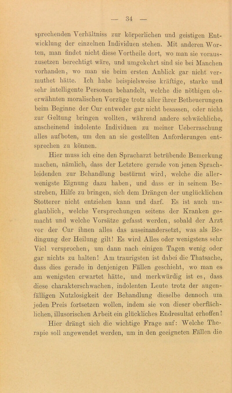 spreclienden Yerhaltniss zur korperlicben und geistigen Bnt- wicklung der einzelnen Individuen stehen. Mit anderen Wor- ten, man findet niclit diese Yortheile dort, wo man sie voraus- zusetzen berecbtigt ware, und umgekehrt sind sie bei Mancben vorbanden, wo man sie beim ersten Anblick gar niclit ver- muthet liatte. Icb babe beispielsweise kraftige, starke und sebr intelligente Personen bebandelt, welclie die notbigen ob- erwahnten moralischen Vorziige trotz aller ihrer Betheuerungen beim Beginne der Cur entweder gar nicht besassen, oder niclit zur Geltung bringen wollten, walirend andere schwachliche, anscbeinend indolente Individuen zu meiner Ueberraschung alles aufboten, um den an sie gestellten Anforderungen ent- sprecben zu konnen. Hier muss icb eine den Spracliarzt betriibende Bemerkung macben, namlich, dass der Letztere gerade von jenen Sprach- leidenden zur Bebandlung bestiirmt wird, welche die aller- wenigste Eignung dazu haben, und dass er in seinem Be- streben, Hilfe zu bringen, sick dem Drangen der ungliicklichen Stotterer niclit entzieben kann und darf. Es ist aucb un- glaublich, welclie Yersprechungen seitens der Kranken ge- macbt und welclie Vorslitze gefasst werden, sobald der Arzt vor der Cur ihnen alles das auseinandersetzt, was als Be- dingung der Heilung gilt! Es wird Alles oder wenigstens sebr Viel versproclien, um dann nacli einigen Tagen wenig oder gar nicbts zu balten! Am traurigsten ist dabei die Tbatsacbe, dass dies gerade in denjenigen Fallen gescbiebt, wo man es am wenigsten erwartet liatte, und merkwiirdig ist es, dass diese cbarakterschwachen, indolenten Leute trotz der augen- falligen Nutzlosigkeit der Bebandlung dieselbe dennocli um jeden Preis fortsetzen wollen, indem sie von dieser oberflacb- liclien, illusoriscben Arbeit ein gliicklicbes Endresultat erlioffen! Hier drangt sich die wiclitige Erage auf: Welclie The- rapie soli angewendet werden, um in den geeigneten Fallen die