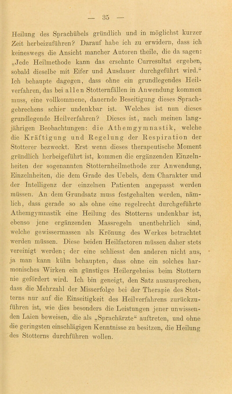 Heilung cles Sprachiibels griindlich und in moglichst kurzer Zeit herbeizufiihren? Darauf babe ich zu erwidern, dass ich keineswegs die Ansicht mancher Autoren tlieile, die da sagen: „Jede Heilmethode kann das ersehnte Curresultat ergeben, sobald dieselbe mit Eifer und Ausdauer durcbgefiihrt wird.“ Ich behaupte dagegen, dass oline ein grundlegendes Heil- verfahren, das bei alien Stotternfallen in Anwendung kommen muss, eine vollkommene, dauernde Beseitigung dieses Sprach- gebrechens schier undenkbar ist. Welches ist nun dieses grundlegende Heilverfahren? Dieses ist, nach meinen lang- jahrigen Beobacbtungen: die Athemgymnastik, welche die Kraftigung und Regelung der Respiration der Stotterer bezweckt. Erst wenn dieses tberapeutische Moment griindlich kerbeigefuhrt ist, kommen die erganzenden Einzeln- heiten der sogenannten Stotternheilmethode zur Anwendung, Einzelnheiten, die dem Grade des Uebels, dem Ckarakter und der Intelligenz der einzelnen Patienten angepasst werden miissen. An dem Grundsatz muss festgehalten werden, nam- lich, dass gerade so als ohne eine regelrecht durcbgefiibrte Athemgymnastik eine Heilung des Stotterns undenkbar ist, ebenso jene erganzenden Massregeln unentbebrlich sind, welche gewissermassen als Kronung des Werkes betrachtet werden miissen. Diese beiden Heilfactoren miissen daher stets vereinigt werden; der eine schliesst den anderen nicht aus, ja man kann kiihn behaupten, dass ohne ein solches har- monisches Wirken ein giinstiges Heilergebniss beim Stottern nie gefordert wird. Ich bin geneigt, den Satz auszusprechen, dass die Mehrzahl der Misserfolge bei der Therapie des Stot- terns nur auf die Einseitigkeit des Heilverfahrens zuriickzu- fiihren ist, wie dies besonders die Leistungen jener unwissen- den Laien beweisen, die als „Spracharzte“ auftreten, und ohne die geringsten einschlagigen Kenntnisse zu besitzen, die Heilung des Stotterns durchfiihren wollen.