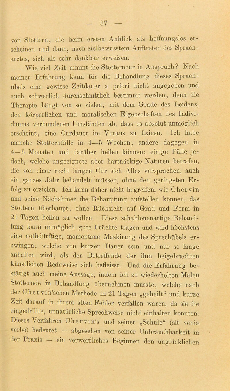 von Stottern, die beim ersten Anblick als hoflhungslos er- scheinen und dann, nach zielbewusstem Auftreten des Sprach- arztes, sicb als sehr dankbar erweisen. Wie viel Zeit nimmt die Stotterncur in Anspruch? Nach meiner Erfahrung kann fiir die Behandlung dieses Sprach- iibels eine gewisse Zeitdauer a priori nicht angegeben und auch schwerlich durchscbnittlich bestimmt werden, denn die Therapie hangt von so vielen, mit dem Grade des Leidens, den korperlichen und moralischen Eigenscbaften des Indivi- duums verbundenen Umstanden ab, dass es absolut unmoglich erscheint, eine Curdauer im Yoraus zu fixiren. Ich habe manche Stotternfalle in 4—5 Wochen, andere dagegen in 4—6 Monaten und dariiber beilen konnen; einige Falle je- doch, welcbe ungeeignete aber hartnackige Naturen betrafen, die von einer recht langen Cur sicb Alles versprachen, auch ein ganzes Jahr behandeln miissen, ohne den geringsten Er- folg zu erzielen. Ich kann daher nicht begreifen, wie Chervin und seine Nachahmer die Behauptung aufstellen konnen, das Stottern iiberhaupt, ohne Riicksicht auf Grad und Form in 21 Tagen heilen zu wollen. Diese schablonenartige Behand- lung kann unmoglich gute Friichte tragen und wird hochstens eine nothdiirftige, momentane Maskirung des Sprechtibels er- zwingen, welche von kurzer Dauer sein und nur so lange anhalten wird, als der Betreffende der ihm beigebrachten kiinstlichen Redeweise sich befleisst. Und die Erfahrung be- statigt auch meine Aussage, indem ich zu wiedei'holten Malen Stotternde in Behandlung iibernehmen musste, welche nach der Ghervin’schen Methode in 21 Tagen „geheilt‘£ und kurze Zeit darauf in ihrem alten Fehler verfallen waren, da sie die eingedrillte, unnatiirliche Sprechweise nicht einhalten konnten. Dieses Yerfahren Chervin’s und seiner „Schule“ (sit venia verbo) bedeutet abgesehen von seiner Unbrauchbarkeit in der Praxis — ein venverfliches Beginnen den unglucklichen