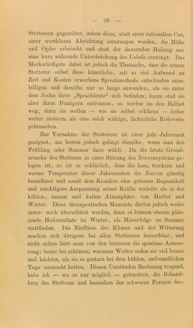 Stotterern gegeniiber, indem diese, statt einer rationellen Cur, einer werthlosen Abrichtung unterzogen werden, die Mtihe und Opfer erbeiscbt und statt der dauernden Heilung nur eine kurz wahrende Unterdriickung des Uebels erzwingt. Das Merkwtirdigste dabei ist jedocli die Thatsache, dass die armen Stotterer selbst diese kiinstlicbe, mit so viel Aufwand an Zeit und Kosten erworbene Sprechmethode entscbieden miss- billigen und clieselbe nur so lange anwenden, als sie unter deni Jocbe ihrer „Spracharzte“ sicb befinden; kaum sind sie aber ikren Peinigern entronnen, so werfen sie den Ballast weg, denn sie wollen — wie sie selbst erklaren — lieber weiter stottern, als eine solcb widrige, lackerlicke Redeweise gebrauchen. Zur Yornahme der Stottercur ist zwar jede Jakreszeit geeignet, am besten jedocb gelingt dieselbe, wenn man den Frubling oder Sommer dazu wiiblt. Da die letzte Grand - ursache des Stotterns in einer Storung des Nervensystems ge- legen ist, so ist es erklarlich, dass die laue, trockene und warme Temperatur dieser Jahreszeiten die Nerven giinstig beeinflusst und somit dem Kranken eine grossere Regsamkeit und machtigere Anspannung seiner Krafte verleikt als in der kiiblen, nassen und kalten Atmospbare von Herbst und Winter. Diese tberapeutiscben Momente dtirfen jedocli weder unter- noch iiberscliatzt werden, denn es konnen ebenso glan- zende Heilresultate im Winter, als Misserfolge im Sommer stattfinden. Die Einfliisse des Klimas und der Witterung machen sich iibrigens bei alien Stotterern bemerkbar, und nicbt selten hort man von den letzteren die spontane Aeusse- rung: heute bei sckonem, warmem Wetter reden sie viel besser und leichter, als sie es gestern bei dem kiililen, unfreundlichen Tage vermocht batten. Diesen Umstanden Recbnung tragend, babe ich — wo es nur moglicb — getracbtet, die Beband- lung des Stotterns und besonders der scbweren Pormen des-