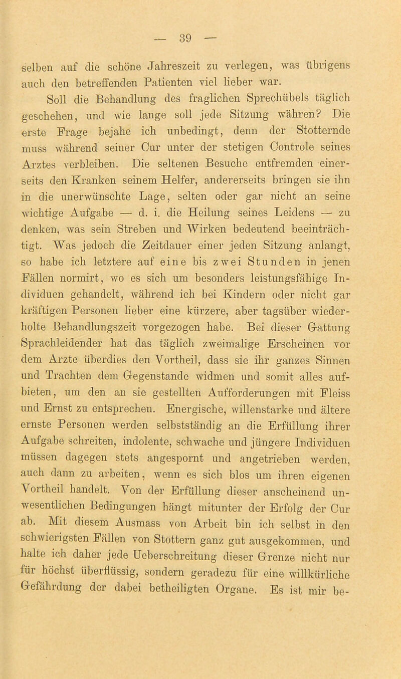 selben auf die schone Jabreszeit zu verlegen, was ubrigens aucb den betreffenden Patienten viel lieber war. Soli die Bebandlung des fraglichen Sprechiibels taglich gescbeben, und wie lange soli jede Sitzung wahren? Die erste Frage bejalie ich unbedingt, denn der Stotternde muss wabrend seiner Cur unter der stetigen Controle seines A rates verbleiben. Die seltenen Besucbe entfremden einer- seits den Kranken seinem Heifer, andererseits bringen sie ihn in die unerwiinscbte Lage, selten oder gar nicbt an seine wicbtige Aufgabe — d. i. die Heilung seines Leidens — zu denken, was sein Streben und Wirken bedeutend beeintrach- tigt. Was jedoch die Zeitdauer einer jeden Sitzung anlangt, so babe icb letztere auf eine bis zwei St unden in jenen Fallen normirt, wo es sich um besonders leistungsfabige In- dividuen gebandelt, wabrend icb bei Kindern oder nicht gar kraftigen Personen lieber eine kiirzere, aber tagsiiber wieder- bolte Bebandlungszeit vorgezogen babe. Bei dieser Gattung Spracbleidender bat das taglicb zweimalige Erscbeinen vor dem Arzte iiberdies den Yortlieil, dass sie ibr ganzes Sinnen und Trachten dem Gegenstande widmen und somit alles auf- bieten, um den an sie gestellten Aufforderungen mit Fleiss und Ernst zu entsprecben. Energische, willenstarke und altere ernste Personen werden selbststandig an die Erfiillung ihrer Aufgabe schreiten, indolente, scbwache und jiingere Individuen miissen dagegen stets angespornt und angetrieben werden, auch dann zu arbeiten, wenn es sich bios um ihren eigenen Yortbeil bandelt. Yon der Erfiillung dieser anscheinend un- wesentlichen Bedingungen hangt mitunter der Erfolg der Cur ab. Mit diesem Ausmass von Arbeit bin ich selbst in den schwierigsten Fallen von Stottern ganz gut ausgekommen, und lialte ich daher jede Ueberschreitung dieser Grenze nicbt nur fur hochst iiberflussig, sondern geradezu fiir eine willkiirliche Gefahrdung der dabei betheiligten Organe. Es ist mir be-