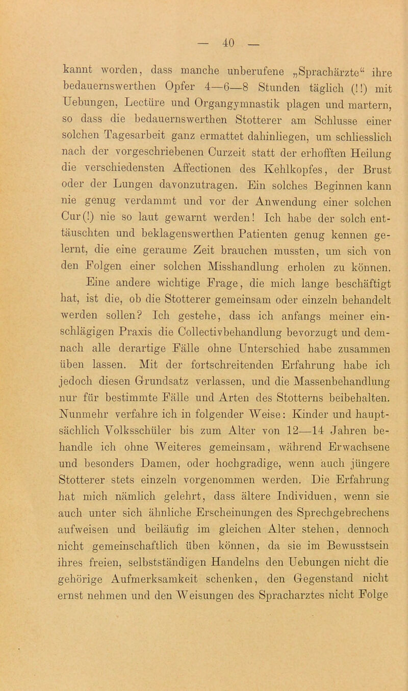 kannt worden, dass manche unberufene „Spracharzte“ ihre bedauernswerthen Opfer 4—6—8 Stunden taglicb (!!) mit Uebungen, Lectiire und Organgymnastik plagen und martern, so dass die bedauernswerthen Stotterer am Sclilusse einer solchen Tagesarbeit ganz ermattet dahinliegen, um schliesslicli nach der vorgeschriebenen Curzeit statt der erhofften Heilung die verscliiedensten Affectionen des Kehlkopfes, der Brust oder der Lungen davonzutragen. Ein solclies Beginnen kann nie genug verdammt und vor der Anwendung einer solclien Cur (!) nie so laut gewarnt werden! Ich habe der solch ent- tauschten und beklagenswerthen Patienten genug kennen ge- lernt, die eine geraume Zeit braucben mussten, um sich von den Folgen einer solchen Misshandlung erholen zu konnen. Eine andere wichtige Frage, die mich lange beschaftigt hat, ist die, ob die Stotterer gemeinsam oder einzeln behandelt werden sollen? Ich gestehe, dass ich anfangs meiner ein- schlagigen Praxis die Collectivbehandlung bevorzugt und dem- nach alle derartige Falle ohne Unterschied habe zusammen iiben lassen. Mit der fortschreitenden Erfahrung habe ich jedoch diesen Grundsatz verlassen, und die Massenbehandlung nur fur bestimmte Falle und Arten des Stotterns beibehalten. Nunmehr verfahre ich in folgender Weise: Kinder und haupt- sachlich Yolksschiiler bis zum Alter von 12—14 Jahren be- handle ich ohne Weiteres gemeinsam, wahrend Erwachsene und besonders Damen, oder hochgradige, wenn auch jiingere Stotterer stets einzeln vorgenommen werden. Die Erfahrung hat mich namlich gelehrt, dass altere Individuen, wenn sie auch unter sich ahnliche Erscheinungen des Sprechgebrechens aufweisen und beilaufig im gleichen Alter stehen, dennoch nicht gemeinschaftlich iiben konnen, da sie im Bewusstsein ihres freien, selbststiindigen Handelns den Uebungen nicht die gehorige Aufmerksamkeit schenken, den Gegenstand nicht ernst nehmen und den Weisungen des Spracharztes nicht Folge
