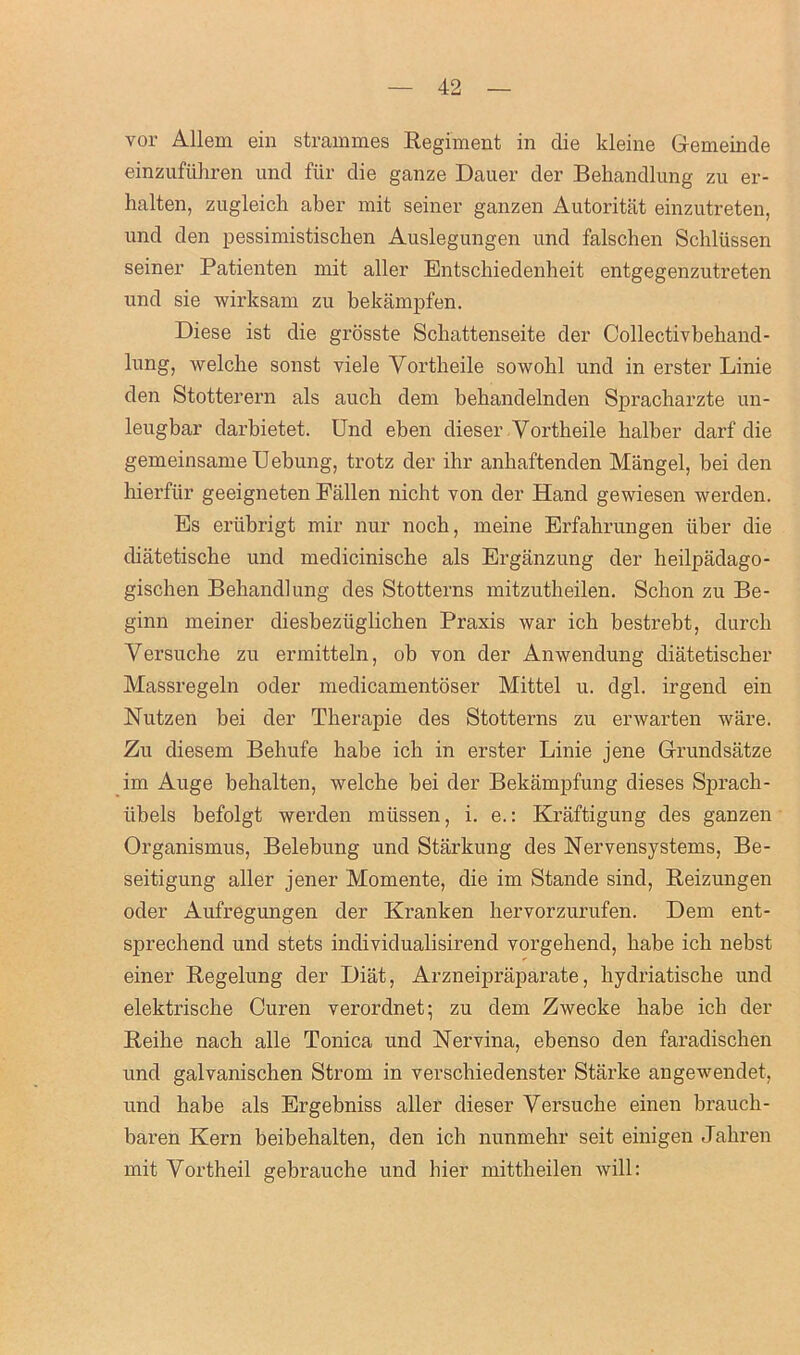 vor Allem ein strammes Regiment in die kleine Gemeinde einzufiihren und fur die ganze Dauer der Behandlung zu er- halten, zugleick aber mit seiner ganzen Autoritat einzutreten, und den pessimistischen Auslegungen und falschen Schlussen seiner Patienten mit aller Entschiedenheit entgegenzutreten und sie wirksam zu bekampfen. Diese ist die grosste Schattenseite der Collectivbehand- lung, welche sonst viele Yortbeile sowobl und in erster Linie den Stotterern als auck dem bebandelnden Spracharzte un- leugbar darbietet. Und eben dieser Yortheile balber darf die gemeinsameUebung, trotz der ihr anbaftenden Mangel, bei den hierftir geeigneten Fallen nicht von der Hand gewiesen werden. Es eriibrigt mir nur nocb, meine Erfahrungen iiber die diatetiscbe und medicinische als Erganzung der heilpadago- gischen Bebandlung des Stotterns mitzutheilen. Schon zu Be- ginn meiner diesbeziiglicben Praxis war ich bestrebt, durcb Yersuche zu ermitteln, ob von der Anwendung diatetischer Massregeln oder medicamentoser Mittel u. dgl. irgend ein Nutzen bei der Therapie des Stotterns zu erwarten ware. Zu diesem Bebufe babe ich in erster Linie jene Grundsatze im Auge behalten, welche bei der Bekampfung dieses Sprach- tibels befolgt werden miissen, i. e.: Kraftigung des ganzen Organismus, Belebung und Starkung des Nervensystems, Be- seitigung aller jener Momente, die im Stande sind, Reizungen oder Aufregungen der Kranken bervorzurufen. Dem ent- sprechend und stets individualisirend vorgehend, babe icb nebst einer Regelung der Diat, Arzneipraparate, bydriatische und elektrische Curen verordnet; zu dem Zwecke habe icb der Reibe nacb alle Tonica und Nervina, ebenso den faradischen und galvanischen Strom in verschiedenster Starke angewendet, und babe als Ergebniss aller dieser Versucke einen braucb- baren Kern beibehalten, den ich nunmehr seit einigen Jahren mit Yortheil gebrauche und bier mittbeilen will: