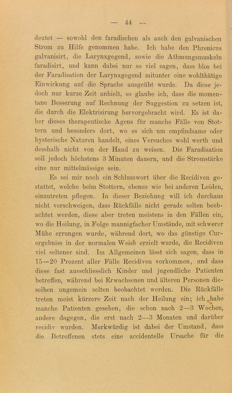 deutet — sowolil den faradischen als auch den galvanischen Strom zu Hilfe genommen habe. Ich habe den Phrenicus galvanisirt, die Larynxgegend, sowie die Atbmungsmuskeln faradisirt, und kann dabei nur so viel sagen, dass bios bei der Faradisation der Larynxgegend mitunter eine wohlthatige Einwirkung auf die Spracbe ausgeiibt wurde. Da diese je- doch nur kurze Zeit anbielt, so glaube ich, dass die momen- tane Besserung auf Rechnung der Suggestion zu setzen ist, die durch die Elektrisirung hervorgebraclit wil'd. Es ist da- her dieses therapeutiscbe A gens fur manclie Falle von Stot- tern und besonders dort, wo es sich um empfindsame oder bysteriscbe Naturen handelt, eines Versuclies wobl wertb und dessbalb nicbt von der Hand zu weisen. Die Faradisation soli jedoch bocbstens 3 Minuten dauern, und die Stromstarke eine nur mittelmassige sein. Es sei mir nocb ein Schlusswort iiber die Recidiven ge- stattet, welche beim Stottern, ebenso wie bei anderen Leiden, einzutreten pflegen. In dieser Beziebung will ich durchaus nicht verscbweigen, dass Riickfalle nicht gerade selten beob- achtet werden, diese aber treten meistens in den Fallen ein, wo die Heilung, in Folge mannigfacher Umstiinde, mit schwerer Miihe errungen wurde, wahrend dort, wo das giinstige Cur- ergebniss in der normalen Weise erzielt wurde, die Recidiven viel seltener sind. Im Allgemeinen lasst sich sagen, dass in 15—20 Prozent aller Falle Recidiven vorkommen, und dass diese fast ausschliesslich Kinder und jugendliche Patienten betreffen, wahrend bei Erwachsenen und alteren Personen die- selben ungemein selten beobachtet werden. Die Riickfalle treten meist kiirzere Zeit nach der Heilung ein; icb babe manche Patienten gesehen, die scbon nacb 2—3 Woollen, andere dagegen, die erst nach 2—3 Monaten und dariiber recidiv wurden. Merkwiirdig ist dabei der Umstand, dass die Betroffenen stets eine accidentelle Ursache fiir die