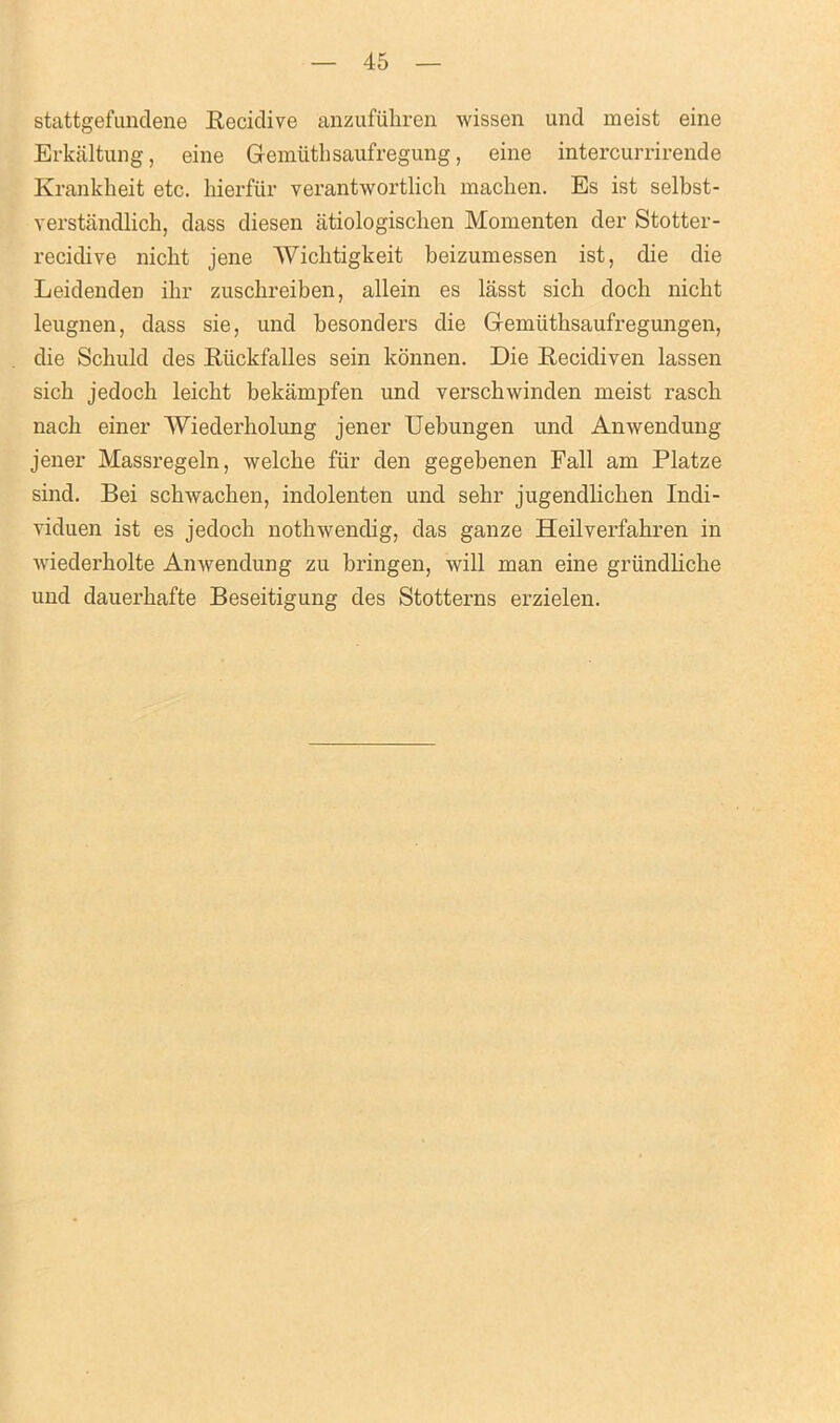 stattgefundene Recidive anzufiihren wissen und meist eine Erkaltung, eine Gemiithsaufregung, eine intercurrirende Krankheit etc. bierfur verantwortlicb machen. Es ist selbst- verstandlicb, dass diesen atiologischen Momenten der Stotter- recidive nicbt jene Wicbtigkeit beizumessen ist, die die Leidenden ibr zuschreiben, allein es lasst sicli doch nicht leugnen, dass sie, und besonders die Gremiitbsaufregungen, die Schuld des Riickfalles sein konnen. Die Recidiven lassen sicb jedocb leicbt bekampfen und verscbwinden meist rasck nacli einer Wiederholung jener Uebungen und Anwendung jener Massregeln, welcke fur den gegebenen Fall am Platze sind. Bei sckwacken, indolenten und sehr jugendlichen Indi- viduen ist es jedocb nothwendig, das ganze Heilverfabren in wiederbolte Anwendung zu bringen, will man eine griindlicbe und dauerbafte Beseitigung des Stotterns erzielen.