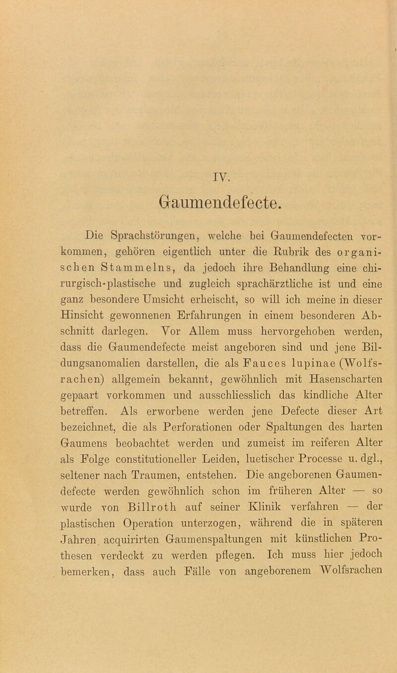 Gtaumendefecte. Die Sprachstorungen, welche bei Gaumendefecten vor- kommen, gehoren eigentlich unter die Rubrik des organi- se hen St am meins, da jedoch ihre Behandlung eine chi- rurgisch-plastische und zugleich spracharztliche ist und eine ganz besondere Umsicht erheischt, so will ich meine in dieser Hinsicht gewonnenen Erfahrungen in einem besonderen Ab- schnitt darlegen. Vor Allem muss hervorgehoben werden, dass die Gaumendefecte meist angeboren sind und jene Bil- dungsanomalien darstellen, die als Fauces lupinae (Wolfs- rachen) allgemein bekannt, gewohnlich mit Hasenscharten gepaart yorkommen und ausschliesslich das kindlicke Alter betreffen. Als erworbene werden jene Defecte dieser Art bezeichnet, die als Perforationen oder Spaltungen des barten Gaumens beobachtet werden und zumeist im reiferen Alter als Folge constitutioneller Leiden, luetischer Processe u. dgl., seltener nach Traumen, entstehen. Die angeborenen Gaumen- defecte werden gewohnlich schon im fruheren Alter — so wurde von Billroth auf seiner Klinik verfahren — der plastischen Operation unterzogen, wahrend die in spateren Jahren acquirirten Gaumenspaltungen mit kiinstlichen Pro- thesen verdeckt zu werden pflegen. Ich muss hier jedoch bemerken, dass auch Falle von angeborenem Wolfsrachen