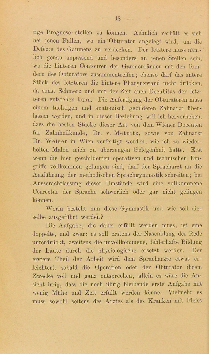 tige Prognose stellen zu konnen. Aelmlicli verhalt es sich bei jenen Fallen, wo ein Obturator angelegt wird, um die Defecte des Gaumens zu verdecken. Der letztere muss nam- bcb genau anpassend und besonders an jenen Stellen sein, wo die binteren Contouren der Gaumenrander mit den Ran- dern des Obturators zusammentreffen; ebenso darf das untere Stiick des letzteren die bintere Pbarynxwand nicht driicken, da sonst Schmerz und mit der Zeit auch Decubitus der letz- teren entsteben kann. Die Anfertigung der Obturatoren muss einem tiicbtigen und anatomiscb gebildeten Zabnarzt iiber- lassen werden, und in dieser Beziebung will icb bervorheben, dass die besten Stiicke dieser Art von dem Wiener Docenten fur Zabnbeilkundej Dr. v. Metnitz, sowie von Zahnarzt Dr. Weiser in Wien verfertigt werden, wie icb zu wieder- liolten Malen micb zu iiberzeugen Gelegenbeit batte. Erst wenn die bier geschilderten operativen und tecbniscben Ein- griffe vollkommen gelungen sind, darf der Spracbarzt an die Ausfuhrung der metbodiscben Sprachgymnastik scbreiten; bei Ausseracbtlassung dieser Umstande wird eine vollkommene Correctur der Spracbe scbwerlich oder gar nicbt gebngen konnen. Worin bestebt nun diese Gymnastik und wie soil die- selbe ausgefubrt werden? Die Aufgabe, die dabei erfiillt werden muss, ist eine doppelte, und zwar: es soil erstens der Nasenklang der Rede unterdriickt, zweitens die unvollkommene, feblerbafte Bildung der Laute durcli die pbysiologiscbe ersetzt werden. Der erstere Tbeil der Arbeit wird dem Spracliarzte etwas er- leicbtert, sobald die Operation oder der Obturator ihrem Zwecke voll und ganz entsprecben, allein es ware die An- siclit irrig, dass die noch iibrig bleibende erste Aufgabe mit Avenig Miibe und Zeit erfiillt werden konne. Yielmebr es muss sowolil seitens des Arztes als des Kranken mit Fleiss