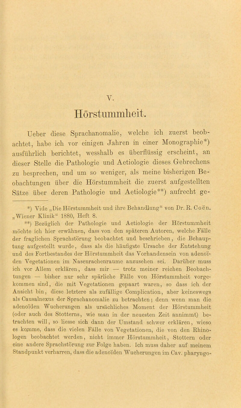 Y. Horstummheit. Ueber diese Sprachanomalie, welclie ich zuerst beob- achtet, babe icb vor einigen Jahren in einer Monographic*) ausfuhrlich bericbtet, wesshalb es iiberfliissig erscbeint, an dieser Stelle die Pathologie und Aetiologie dieses G-ebrechens zu besprecben, und um so weniger, als meine bisberigen Be- obacbtungen tiber die Horstummheit die zuerst aufgestellten Satze iiber deren Pathologie und Aetiologie**) aufrecht ge- *) Yide „Die Horstummheit und ihre Behandlung“ von Dr. E. Coen. „ Wiener Klinik“ 1880, Heft 8. **) Beziiglich der Pathologie und Aetiologie der Horstummheit mochte ich hier erwahnen, dass von den spateren Autoren, welche Falle der fraglichen Sprachstorung beobachtet und beschrieben, die Behaup- tung aufgestellt wurde, dass als die haufigste Ursache der Entstehung und des Fortbestandes der Horstummheit das Vorhandensein von adenoi'- den Vegetationen im Nasenrachenraume anzusehen sei. Dariiber muss ich vor Allem erklaren, dass mir — trotz meiner reichen Beobach- tungen — bisher nur sehr sparliche Falle von Horstummheit vorge- kommen sind, die mit Vegetationen gepaart waren, so dass ich der Ansicht bin, diese letztere als zufallige Complication, aber keineswegs als Causalnexus der Spracbanomalie zu betrachten; denn wenn man die adenoiden Wucherungen als ursachliches Moment der Horstummheit (oder auch des Stotterns, wie man in der neuesten Zeit annimmt) be- trachten will, so liesse sich dann der Umstand schwer erklaren, wieso es komme, dass die vielen Falle von Vegetationen, die von den Rhino- logen beobachtet werden, nicht immer Horstummheit, Stottern oder eine andere Sprachstorung zur Folge haben. Ich muss daher auf meinem Standpunkt verharren, dass die adeno'fden Wucherungen im Cav. pharyngo-