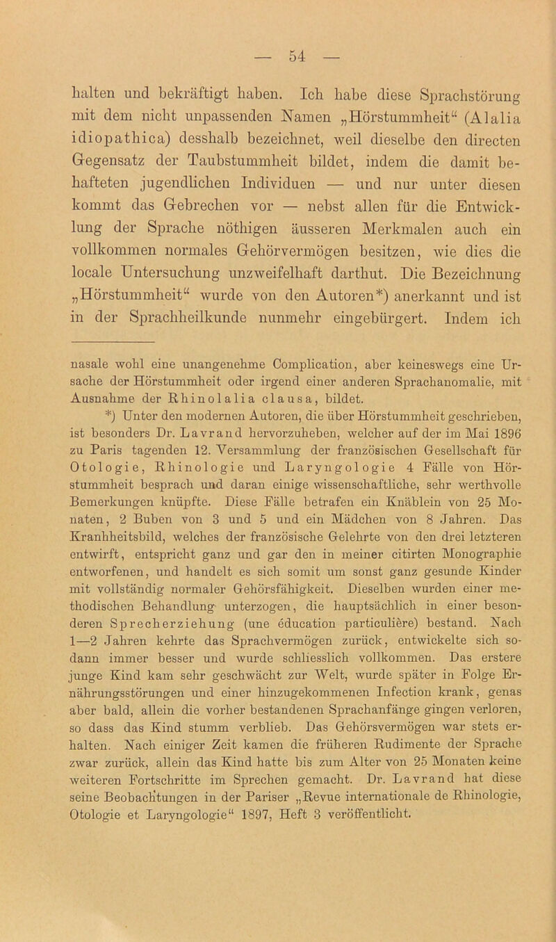 balten und bekraftigt liaben. Ich babe diese Sprachstorung mit dem nicbt unpassenden Namen „ Horstummheit “ (Alalia idiopathic a) desshalb bezeichnet, weil dieselbe den directen Gegensatz der Taubstummheit bildet, indem die damit be- hafteten jugendlichen Individuen — und nur unter diesen kommt das Gebrechen vor — nebst alien fur die Entwick- lung der Spraclie nothigen ausseren Merkmalen auch ein vollkommen normales Gehorvermogen besitzen, wie dies die locale Untersuchung unzweifelbaft darthut. Die Bezeicbnung „Horstummheit“ wurde von den Autoren* *) anerkannt und ist in der Sprachlieilkunde nunmehr eingebiirgert. Indem ich nasale wohl eine unangenehme Complication, aber keineswegs eine Ur- sache der Horstummheit oder irgend einer anderen Sprachanomalie, mit Ausnahme der Rhinolalia clausa, bildet. *) Unter den modernen Autoren, die iiber Horstummheit geschrieben, ist besonders Dr. Lavrand hervorzuheben, welcher auf der im Mai 1896 zu Paris tagenden 12. Yersammlung der franzosischen Gesellsckaft fiir Otologie, Rhinologie und Laryngologie 4 Falle von Hor- stummheit bespracli und daran einige wissensckaftliche, sehr werthvolle Bemerkungen knupfte. Diese Falle betrafen ein Knablein von 25 Mo- naten, 2 Buben von 3 und 5 und ein Madchen von 8 Jabren. Das Kranhheitsbild, welches der franzosische Gelehrte von den drei letzteren entwirft, entspricbt ganz und gar den in meiner citirten Monographic entworfenen, und handelt es sich somit um sonst ganz gesunde Kinder mit vollstandig normaler Gehorsfahigkeit. Dieselben wurden einer me- thodischen Behandlung unterzogen, die hauptsachlich in einer beson- deren Sprecberziebung (une education particuliere) bestand. Nacli 1—2 Jahren kehrte das Sprachvermogen zuriick, entwickelte sich so- dann immer besser und wurde schliesslich vollkommen. Das erstere junge Kind kam sehr geschwacht zur Welt, wurde spater in Polge Ei'- nahrungsstorungen und einer hinzugekommenen Infection krank, genas aber bald, allein die vorher bestandenen Sprackanfange gingen verloren, so dass das Kind stumm verblieb. Das Gehorsvermogen war stets er- balten. Hack einiger Zeit kamen die friiheren Rudimente der Spraclie zwar zuriick, allein das Kind hatte bis zum Alter von 25 Monaten keine weiteren Fortschritte im Sprechen gemacbt. Dr. Lavrand hat diese seine Beobaclitungen in der Pariser „Revue internationale de Rhinologie, Otologie et Laryngologie“ 1897, Heft 3 veroffentlicht.