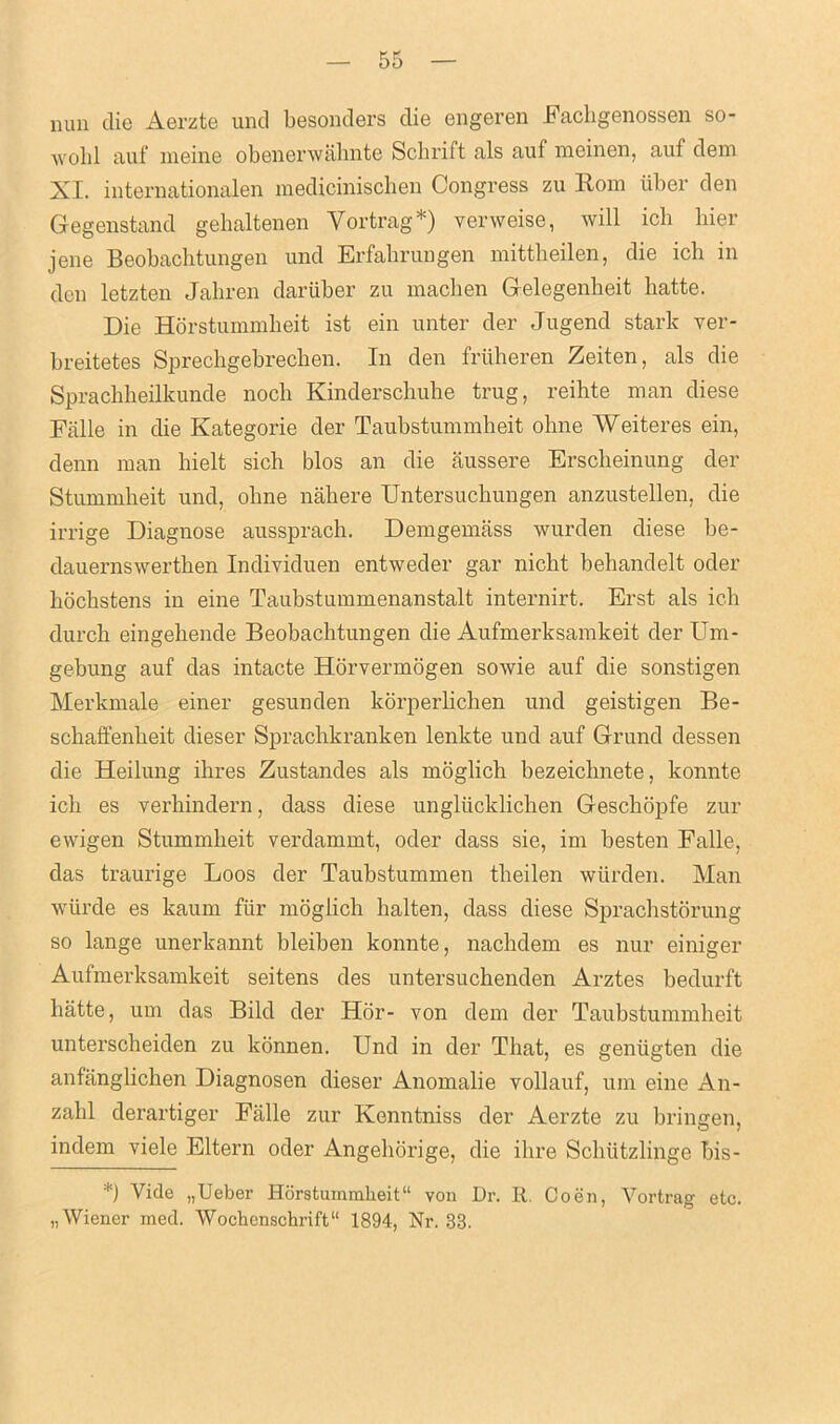 nun die Aerzte und besonders die engeren Fachgenossen so- wolil auf meine obenerwahnte Schrift als auf meinen, auf dem XI. internationalen medicinischen Congress zu Rom liber den Gegenstand gehaltenen Vortrag*) verweise, will icb bier jene Beobachtungen und Erfabrungen mittbeilen, die icb in den letzten Jabren dariiber zu macben Gelegenheit batte. Die Horstummheit ist ein unter der Jugend stark ver- breitetes Sprecbgebrechen. In den fruheren Zeiten, als die Spracbbeilkunde nocb Kinderscbube trug, reihte man diese Falle in die Kategorie der Taubstummbeit ohne Weiteres ein, denn man bielt sich bios an die aussere Erscbeinung der Stummheit und, olme naliere Untersucbungen anzustellen, die irrige Diagnose aussprach. Demgemass wurden diese be- dauernswertben Individuen entweder gar nicht behandelt oder bocbstens in eine Taubstummenanstalt internirt. Erst als icb durcb eingebende Beobachtungen die Aufmerksamkeit der Urn- gebung auf das intacte Horvermogen sowie auf die sonstigen Merkmale einer gesunden korperbchen und geistigen Be- scbaffenbeit dieser Spracbkranken lenkte und auf Grand dessen die Heilung ibres Zustandes als moglich bezeichnete, konnte icb es verhindern, dass diese ungliicklichen Geschopfe zur ewigen Stummbeit verdammt, oder dass sie, im besten Falle, das traurige Loos der Taubstummen tbeilen wurden. Man wiirde es kaum fur moglich halten, dass diese Sprachstorung so lange unerkannt bleiben konnte, nacbdem es nur einiger Aufmerksamkeit seitens des untersuchenden Arztes bedurft liatte, um das Bild der Hor- von dem der Taubstummheit untersobeiden zu konnen. Und in der That, es geniigten die anfanglichen Diagnosen dieser Anomalie vollauf, um eine An- zalil derartiger Falle zur Kenntniss der Aerzte zu bringen, indem viele Eltern oder Angeborige, die ibre Schiitzlinge bis- *) Vide „Ueber Horstummheit11 von Dr. R. Coen, Vortrag etc. „ Wiener mecl. Wochcnschrift“ 1894, Nr. 33.