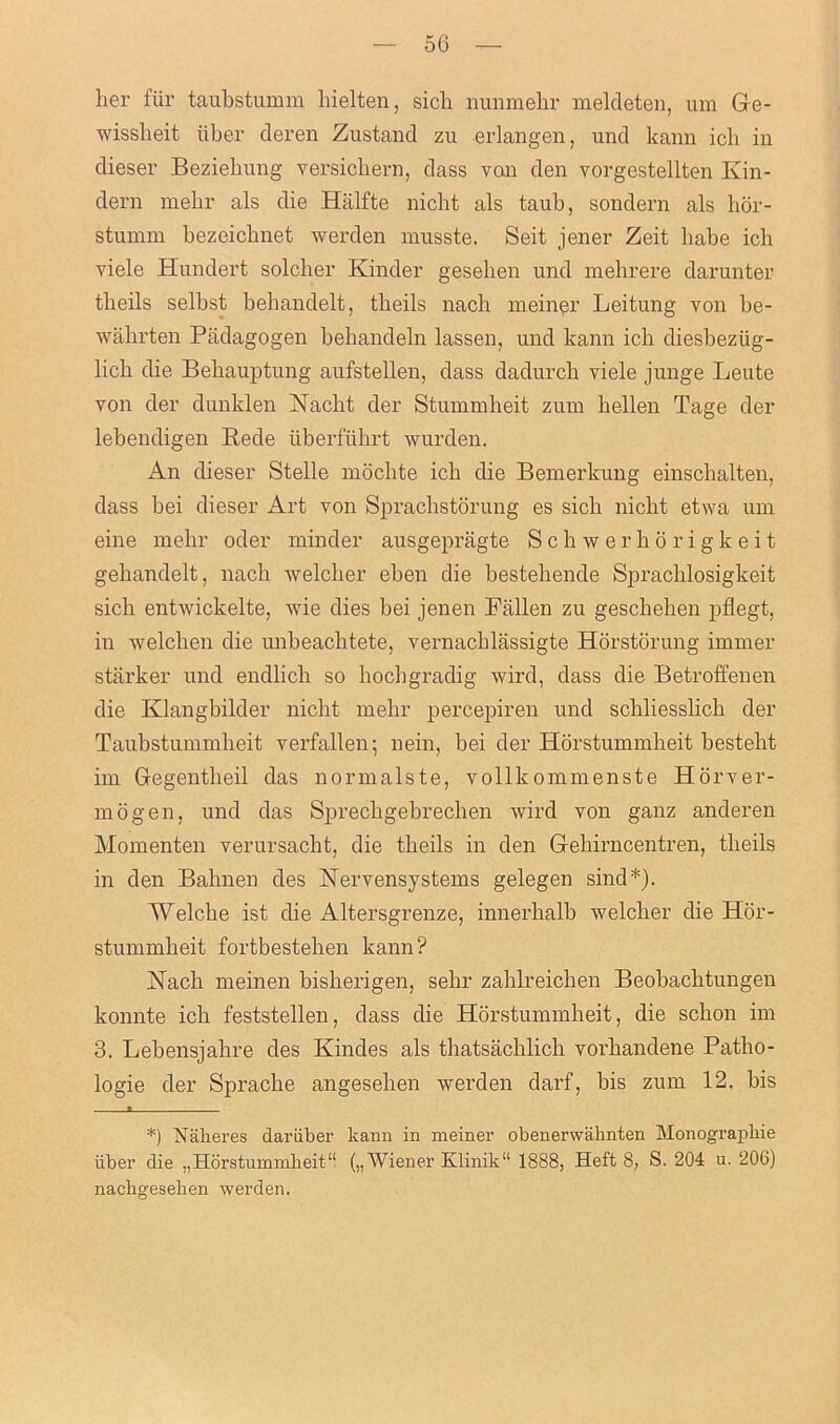 her fiir taubstumm hielten, sich nunmehr meldeten, um Ge- wisslieit iiber deren Zustand zu erlangen, und kann ich in dieser Beziehung versichern, dass van den vorgestellten Kin- dern mehr als die Halfte nicht als taub, sondern als hor- stumm bezeicbnet werden musste. Seit jener Zeit liabe icb viele Hundert solcber Kinder gesehen und mebrere darunter tbeils selbst bebandelt, tbeils nach meiner Leitung von be- wahrten Piidagogen behandeln lassen, und kann icb diesbeziig- licb die Behauptung aufstellen, dass dadurcb viele junge Leute von der dunklen Nacht der Stummheit zum bellen Tage der lebendigen Rede iiberfiihrt warden. An dieser Stelle mocbte ich die Bemerkung einschalten, dass bei dieser Art von Sprachstorung es sicb nicht etwa um eine mebr oder minder ausgepragte Schwerhorigkeit gebandelt, nacb welcher eben die bestebende Sprachlosigkeit sicb entwickelte, wie dies bei jenen Fallen zu gescheben pflegt, in welcben die unbeacbtete, vernacblassigte Horstorung immer starker und endlich so bocbgradig wird, dass die Betroffenen die Klangbilder nicht mehr percepiren und schliessbcb der Taubstummheit verfallen; nein, bei der Horstummheit besteht im Gegentbeil das normalste, vollkommenste Horver- mogen, und das Sprechgebrechen wird von ganz anderen Momenten verursacbt, die tbeils in den Gehirncentren, tbeils in den Bahnen des Nervensystems gelegen sind*). Welcbe ist die Altersgrenze, innerbalb welcber die Hor- stummheit fortbestehen kann? Kacb meinen bisherigen, sebr zahlreichen Beobacbtungen konnte ich feststellen, dass die Horstummbeit, die scbon im 3. Lebensjahre des Kindes als thatsachlich vorbandene Patbo- logie der Sprache angeseben werden darf, bis zum 12. bis 1 *) Naheres dariiber kann in meiner obenerwaknten Monograpbie iiber die „Horstummbeit“ („Wiener Klinik“ 1888, Heft 8, S. 204 u. 206) nacbgeseben werden.