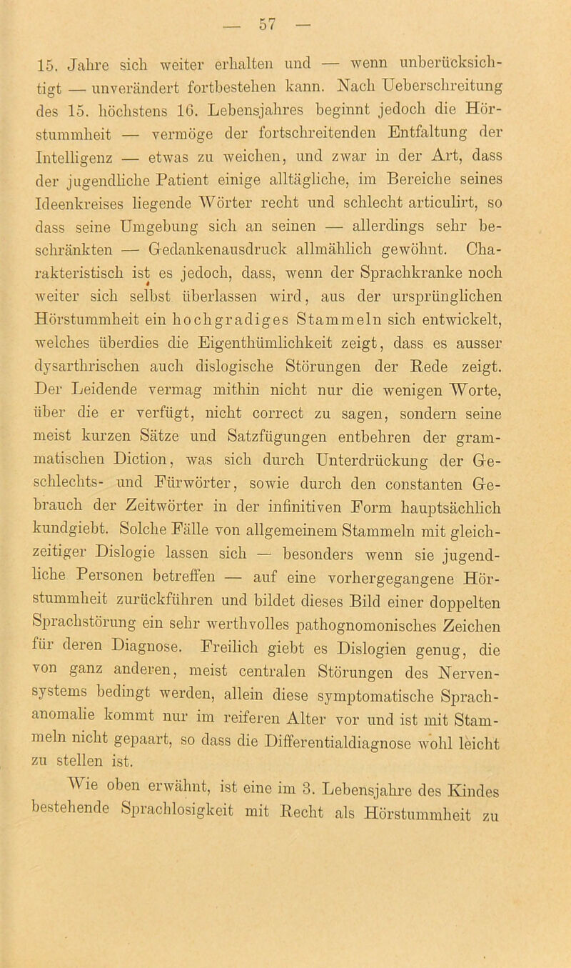 15. Jahre sich weiter erhalten unci — wenn unberucksich- tigt — unverandert fortbestehen kann. Nacli Ueberschreitung des 15. bochstens 16. Lebensjahres beginnt jedoch die Hor- stummheit — vermoge der fortschreitenden Entfaltung der Intelligenz — etwas zu weichen, und zwar in der Art, dass der jugendliche Patient einige alltagliche, im Bereicbe seines Ideenkreises liegende Worter recht und schlecht articulirt, so dass seine Umgebung sich an seinen — allerclings sebr be- schrankten — Gedankenausdruck allmablicb gewobnt. Cha- rakteristiscb ist es jedoch, dass, wenn der Sprachkranke nocb weiter sich selbst iiberlassen wire!, aus der urspriinglicben Horstummheit ein hoebgradiges Stammein sich entwickelt, welches iiberdies die Eigenthiimlichkeit zeigt, dass es ausser dysartbriseben auch dislogisclie Storungen der Rede zeigt. Der Leidende vermag mitbin niebt nur die wenigen Worte, iiber die er verftigt, niebt correct zu sagen, sondern seine meist kurzen Satze und Satzfiigungen entbebren cler grarn- matischen Diction, was sich durch Unterdriickung der Ge- schlechts- und Fiirworter, sowie durch den constanten Ge- braucb der Zeitworter in der infinitiven Form hauptsachlich kundgiebt. Solcbe Fiille von allgemeinem Stammeln mit gleicli- zeitiger Dislogie lassen sich — besonders Avenn sie jugend- bebe Personen betreffen — auf eine vorbergegangene Hor- stummbeit zuruckfiibren und bildet dieses Bild einer doppelten Spracbstorung ein sebr werthvolles pathognomonisches Zeichen fiii deren Diagnose. Freilicb giebt es Dislogien genug, die von ganz anderen, meist centralen Storungen des Nerven- systems bedingt werclen, allein diese symptomatische Spracb - anomalie kommt nur im reiferen Alter vor und ist mit Stam- meln niebt gepaart, so dass die Differentialdiagnose Avobl leicht zu stellen ist. Wie oben erwahnt, ist eine im 3. Lebensjabre des Ivindes bestebende Sprachlosigkeit mit Recht als Horstummheit zu