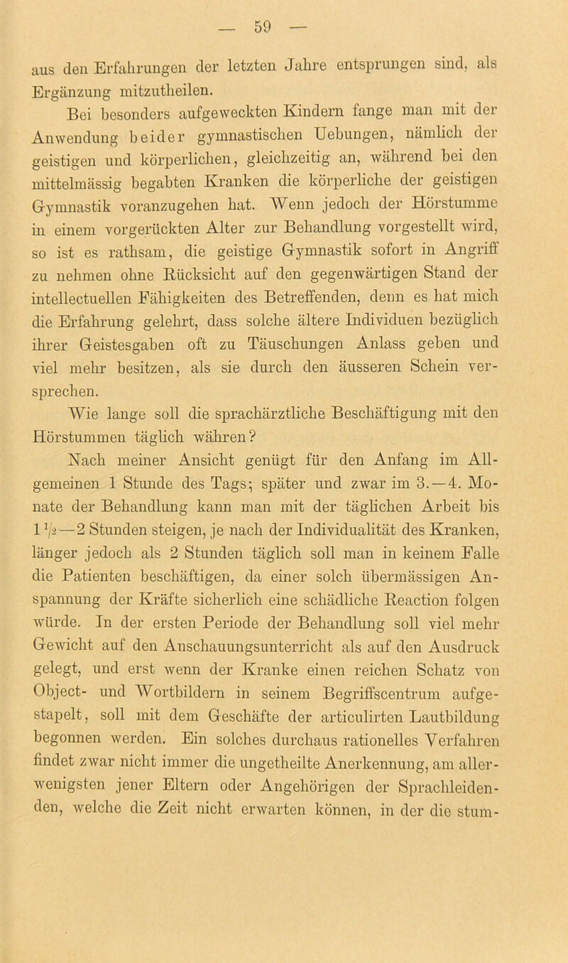 aus den Erfabrungen der letzten Jabre entsprungen sind, als Erganzung mitzutbeilen. Bei besonders aufgeweckten Kindern fange man mit der Anwendung beider gymnastiscben Uebungen, namlicb der geistigen und korperlichen, gleicbzeitig an, wabrend bei den mittelmassig begabten Kranken die korperlicbe der geistigen Gymnastik voranzugeben bat. Wenn jedocb der Horstumme in einem vorgeruckten Alter zur Beliandlung vorgestellt wil’d, so ist es rathsam, die geistige Gymnastik sofort in Angriff zu nebmen obne Biicksicbt auf den gegenwartigen Stand der intellectuellen Eabigkeiten des Betreffenden, denn es bat micli die Erfabrung gelebrt, dass solcbe altere Individuen bezuglich ibrer Geistesgaben oft zu Tauscbungen Anlass geben und viel mebr besitzen, als sie durcb den ausseren Scbein ver- sprecben. Wie lange soil die spracbarztlicbe Bescbaftigung mit den Horstummen taglicb wabren? ISlacb meiner Ansicbt geniigt fur den Anfang im All- gemeinen 1 Stunde des Tags; spater und zwar im 3.—4. Mo- nate der Bebandlung kann man mit der taglicben Arbeit bis 13/2—2 Stunden steigen, je nacb der Individualitat des Kranken, langer jedocb als 2 Stunden taglicb soil man in keinem Falle die Patienten beschaftigen, da einer solcb ubermassigen An- spannung der Krafte sicberlicb eine scbadlicbe Reaction folgen wiirde. In der ersten Periode der Bebandlung soli viel mebr Gewicht auf den Anscbauungsunterriclit als auf den Ausdruck gelegt, und erst wenn der Kranke einen reicben Scbatz von Object- und Wortbildern in seinem Begriffscentrum aufge- stapelt, soil mit dem Gescbiifte der articulirten Lautbildung begonnen werden. Ein solches durchaus rationelles Yerfahren findet zivar nicht immer die ungetbeilte Anerkennung, am aller- wenigsten jener Eltern oder Angehorigen der Spracbleiden- den, Avelche die Zeit nicbt erwarten lconnen, in der die stum-