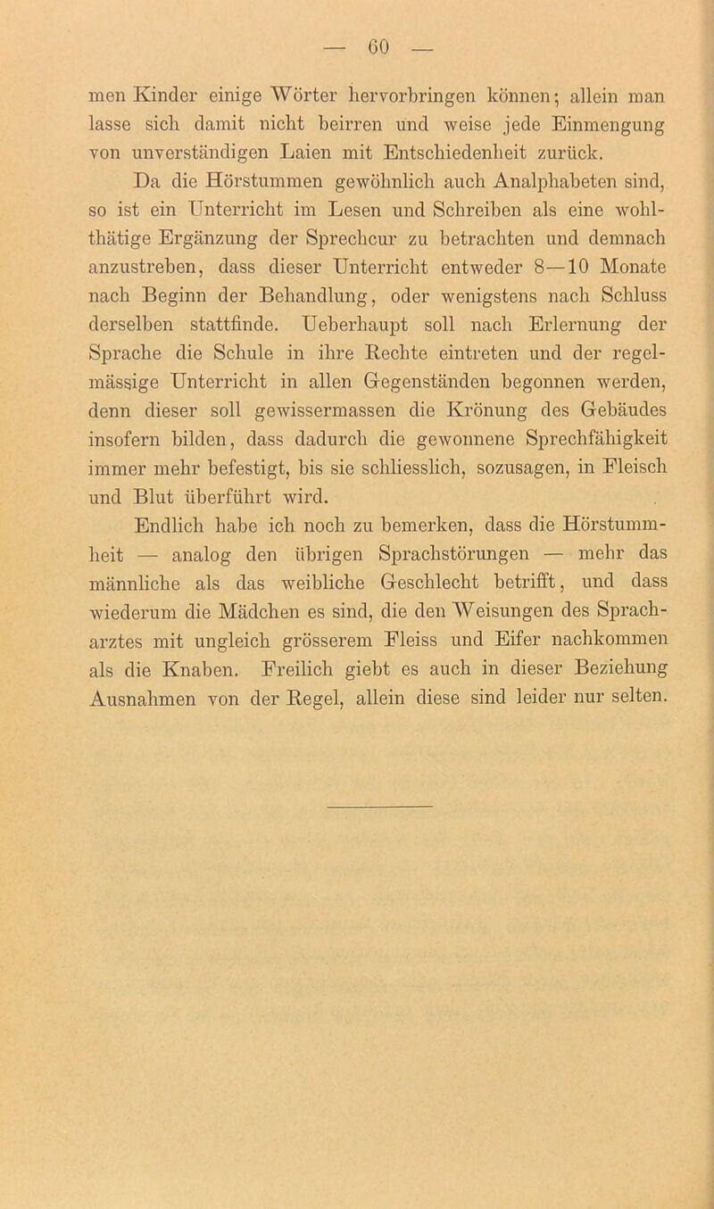 GO men Kinder einige Wurter hervorbringen konnen; allein man lasse sich damit nicht beirren und weise jede Einmengung von unverstandigen Laien mit Entscliiedenlieit zuriick. Da die Horstummen gewohnlich auch Analphabeten sind, so ist ein TJnterricht im Lesen und Scbreiben als eine wobl- thatige Erganzung der Sprecbcur zu betracbten und demnach anzustreben, dass dieser Unterricht entweder 8—10 Monate nach Beginn der Bebandlung, oder wenigstens nach Scbluss derselben stattfinde. Ueberbaupt soil nach Erlernung der Spracbe die Scliule in ibre Recbte eintreten und der regel- massige Unterricht in alien Gegenstanden begonnen werden, denn dieser soli gewissermassen die Kronung des Gebaudes insofern bilden, dass dadurcb die gewonnene Sprechfahigkeit immer mehr befestigt, bis sie schliesslich, sozusagen, in Eleisch und Blut iiberfiihrt wird. Endlicb babe icb nocb zu bemerken, dass die Horstumm- beit — analog den tibrigen Spracbstorungen — mehr das mannlicbe als das weibliche Gescblecht betrifft, und dass wiederum die Madcben es sind, die den Weisungen des Sprach- arztes mit ungleicb grosserem Eleiss und Eifer nacbkommen als die Knaben. Freilicb giebt es auch in dieser Beziehung Ausnahmen von der Regel, allein diese sind 1 eider nur selten.