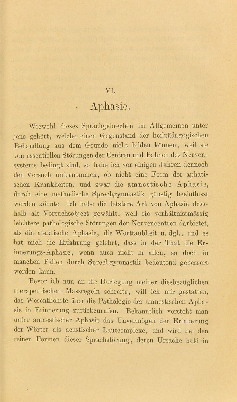 VI. Apliasie. Wiewohl dieses Spracbgebrecben im Allgemeinen unter jene geliort, welclie einen Gegenstand der beilpadagogiscben Behandlung aus dem Grunde nicht bilden konnen, weil sie von essentiellen Storungen der Centren und Bahnen des Nerven- systems bedingt sind, so babe icli vor einigen Jabren dennocb den Versucb unternommen, ob nicbt eine Form der apliati- scben Krankheiten, und zwar die amnestiscbe Apbasie, durcb erne methodiscbe Sprecbgymnastik gunstig beeinflusst werden konnte. Icb babe die letztere Art von Apbasie dess- balb als Versuchsobject gewablt, Aveil sie verbaltnissmassig leicbtere patbologiscbe Storungen der Nervencentren darbietet, als die ataktiscbe Apbasie, die Worttaubbeit u. dgl., und es bat micb die Erfabrung gelebrt, dass in der That die Er- innerungs-Aphasie, Avenn aucb nicbt in alien, so docb in mancben Fallen durcb Sprecbgymnastik bedeutend gebessert werden kann. Bevor icb nun an die Darlegung meiner diesbeztiglicben tberapeutiscben Massregeln scbreite, will icb mir gestatten, das Wesentlicbste liber die Patbologie der amnestiscben Apba- sie in Erinnerung zuriickzurufen. Bekanntlich verstebt man unter amnestiscber Apbasie das Unvermogen der Erinnerung der Worter als acustiscber Lautcomplexe, und wird bei den reinen Formen dieser Sprachstorung, deren Ursache bald in