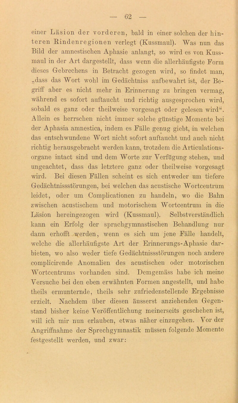 einer Lasion der vorderen, bald in einer solchen der hin- teren Rindenregionen verlegt (Kussmaul). Was nun das Bild der amnestischen Aphasie anlangt, so wird es von Kuss- maul in der Art dargestellt, dass wenn die allerhaufigste Form dieses Gebrechens in Betracht gezogen wird, so findet man, „dass das Wort wolil im Gedachtniss aufbewabrt ist, der Be- griff aber es nicht mehr in Erinnerung zu bringen vermag, wahrend es sofort auftaucht und richtig ausgesprochen wird, sobald es ganz oder tbeilweise vorgesagt oder gelesen wird“. Allein es lierrschen nicbt immer solche gtinstige Momente bei der Aphasia amnestica, indem es Falle genug giebt, in welchen das entschwundene Wort nicht sofort auftaucht und auch nicht richtig herausgebracht werden kann, trotzdem die Articulations- organe intact sind und dem Worte zur Yerfiigung stehen, und ungeaclitet, dass das letztere ganz oder theilweise vorgesagt wird. Bei diesen Fallen scheint es sich entweder um tiefere Gedachtnissstorungen, bei welchen das acustische Wortcentrum leidet, oder um Complicationen zu handeln, wo die Balm zwischen acustischem und motorischem Wortcentrum in die Lasion hereingezogen wird (Kussmaul). Selbstverstandlich kann ein Erfolg der sprachgymnastischen Behandlung nur dann erhofft werden, wenn es sich um jene Falle handelt, welche die allerhaufigste Art der Erinnerungs-Aphasie dar- bieten, wo also weder tiefe Gedachtnissstorungen nocli andere complicirende Anomalien des acustischen oder motorischen Wortcentrums vorhanden sind. Demgemass habe ich meine Versuche bei den eben erwahnten Formen angestellt, und habe theils ermunternde, theils sehr zufriedenstellende Ergebnisse erzielt. Nachdem iiber diesen ausserst anziehenden Gegen- stand bisher keine Yeroffentlichung meinerseits geschehen ist, will ich mir nun erlauben, etwas naher einzugehen. Yor der xAngriffnahme der Sprechgymnastik miissen folgende Momente festgestellt werden, und zwar: