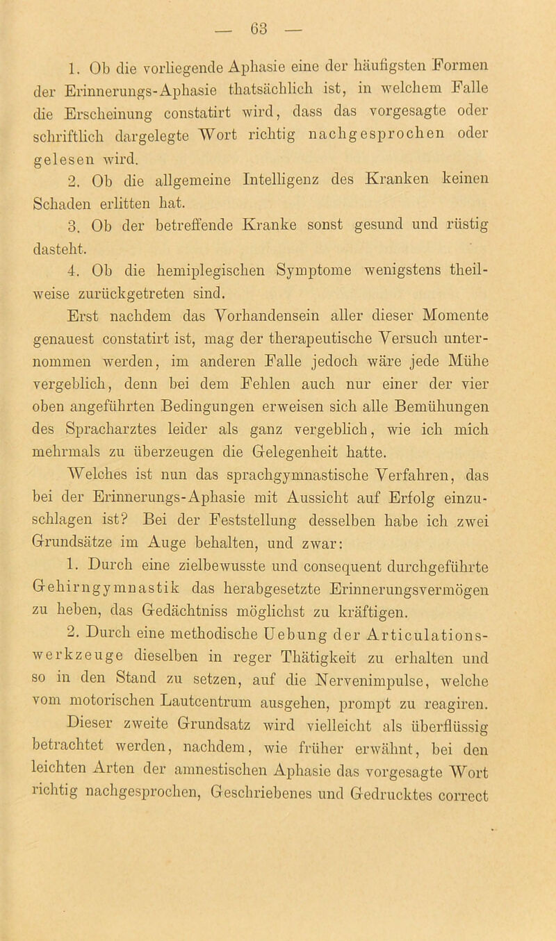 1. Ob die vorliegende Aphasie eine der liaufigsten Formen der Erinnerungs-Aphasie tkatsachlich ist, in welchem Falle die Ersckeinung constatirt wird, dass das vorgesagte oder schriftlich dargelegte Wort richtig nachgesprochen oder gelesen wird. 2. Ob die allgemeine Intelligenz des Kranken keinen Schaden erlitten hat. 3. Oh der betreffende Kranke sonst gesund und riistig dasteht. 4. Oh die hemiplegiscken Symptome wenigstens tkeil- weise zuriickgetreten sind. Erst nackdem das Yorhandensein aller dieser Momente genauest constatirt ist, mag der therapeutische Yersuch unter- nommen werden, im anderen Falle jedoch ware jede Mtihe vergeblick, denn bei dem Fehlen auch nur einer der vier oben angefiihrten Bedingungen enveisen sick alle Bemiikungen des Spracharztes leider als ganz vergebkch, wie ick mich mekrmals zu liberzeugen die Gelegenheit katte. Welches ist nun das sprachgymnastiscke Yerfakren, das bei der Erinnerungs-Aphasie mit Aussickt auf Erfolg einzu- schlagen ist? Bei der Feststellung desselben habe ich zwei Grundsatze im Auge bekalten, und zwar: 1. Durck eine zielbewusste und consequent durckgefiikrte Gekirngymnastik das kerabgesetzte Erinnerungsvermogen zu keben, das Gedachtniss moglichst zu kraftigen. 2. Durck eine metkodiscke Uebung der Articulations- werkzeuge dieselben in reger Tkatigkeit zu erkalten und so in den Stand zu setzen, auf die Nervenimpulse, welcke vom motorischen Lautcentrum ausgeken, prompt zu reagiren. Dieser zweite Grundsatz wird vielleickt als iiberflussig betracktet werden, nachdem, wie fruker erwaknt, bei den leichten Arten der amnestiscken Aphasie das vorgesagte Wort richtig nachgesprochen, Geschriebenes und Gedruclctes correct