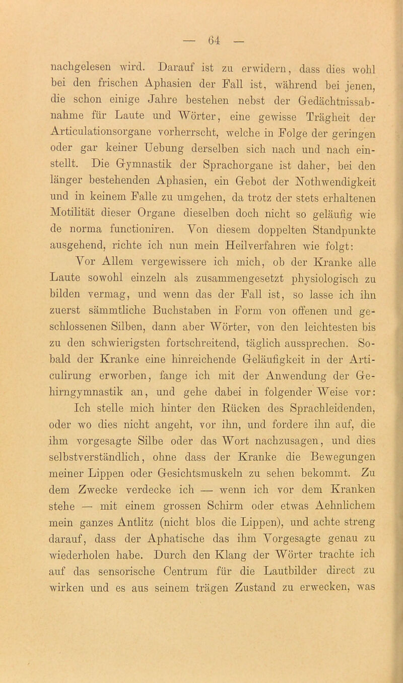 nacligelesen wird. Darauf ist zu envidern, dass dies wohl bei den frischen Aphasien der Fall ist, wahrend bei jenen, die scbon einige Jabre bestehen nebst der Gedachtnissab- nahme fur Laute und Worter, eine gewisse Tragheit der Articulationsorgane vorherrscht, welche in Folge der geringen oder gar keiner Uebung derselben sich nach und nach ein- stellt. Die Gymnastik der Spracborgane ist daher, bei den langer bestebenden Aphasien, ein Gebot der Nothwendigkeit und in keinem Falle zu umgeben, da trotz der stets erhaltenen Motilitiit dieser Organe dieselben doch nicht so gelaufig wie de norma functioniren. Yon diesem doppelten Standpunkte ausgebend, ricbte icli nun mein Heilyerfabren Avie folgt: Yor Allem vergewissere icli mich, ob der Kranke alle Laute sowokl einzeln als zusammengesetzt physiologisch zu bilden vermag, und wenn das der Fall ist, so lasse icb ihn zuerst sammtliche Bucbstaben in Form von offenen und ge- scblossenen Silben, dann aber Worter, von den leichtesten bis zu den schAvierigsten fortscbreitend, tiiglich aussprecben. So- bald der Kranke eine hinreickende Gelaufigkeit in der Arti- culirung erAvorben, fange ich mit der AnAvendung der Ge- birngymnastik an, und gebe dabei in folgender Weise vor: Icb stelle micb binter den Rucken des Spracbleidenden, oder avo dies nicht angeht, vor ibn, und fordere ibn auf, die ihm vorgesagte Silbe oder das Wort nacbzusagen, und dies selbstverstiindlicb, ohne dass der Kranke die BeAvegungen meiner Lippen oder Gesicbtsmuskeln zu sehen bekommt. Zu dem ZAvecke verdecke ich — Avenn icb vor dem Kranken stebe — mit einem grossen Scbirm oder etAvas Aebnbcbem mein ganzes Antlitz (nicht bios die Lippen), und achte streng darauf, dass der Aphatiscbe das ibm Yorgesagte genau zu Aviederkolen babe. Durcb den Klang der Worter trachte icb auf das sensorische Centrum fur die Lautbilder direct zu Avirken und es aus seinem tragen Zustand zu ei’A\'ecken, Avas