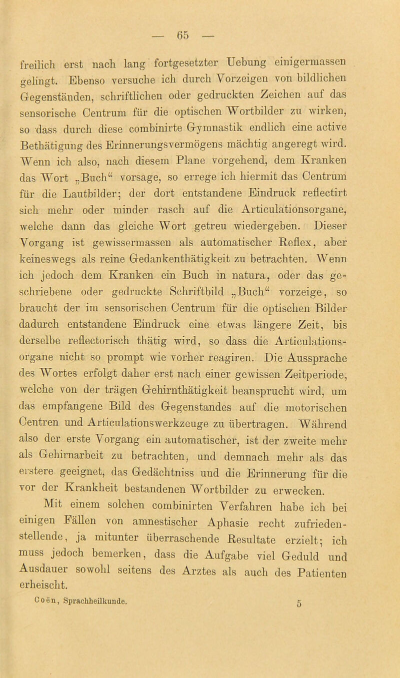 freilich erst nach lang fortgesetzter Uebung einigermassen gelingt. Ebenso versuche ich durch Yorzeigen von bildlichen Gegenstanden, scbriftlicben oder gedruckten Zeichen auf das sensoriscbe Centrum fur die optischen Wortbilder zu wirken, so dass durch diese combinirte Gymnastik endlich eine active Bethatigung des Erinnerungsvermogens mack tig angeregt wird. Wenn ich also, nach diesem Plane vorgehend, dem Kranken das Wort „Buch“ vorsage, so errege ich hiermit das Centrum fur die Lautbilder; der dort entstandene Eindruck reflectirt sick mehr oder minder rasch auf die Articulationsorgane, welche dann das gleicbe Wort getreu wiedergeben. Dieser Yorgang ist gewissermassen als automatischer Reflex, aber keineswegs als reine Gedankentkatigkeit zu betrackten. Wenn ick jedock dem Kranken ein Buck in natura, oder das ge- sckriebene oder gedruckte Sckriftbild „Buck“ vorzeige, so brauckt der im sensoriscken Centrum fiir die optiscken Bilder dadurck entstandene Eindruck eine etwas langere Zeit, bis derselbe reflectorisck thatig wird, so dass die Articulations- organe nickt so prompt wie vorher reagiren. Die Ausspracke des Wortes erfolgt daker erst nack einer gewissen Zeitperiode, welcke von der tragen Gehirnthatigkeit beanspruckt wird, urn das empfangene Bild des Gegenstandes auf die motoriscken Centren und Articulationswerkzeuge zu iibertragen. Willi rend also der erste Yorgang ein automatiscker, ist der zweite rnekr als Gekirnarbeit zu betrackten, und demnack mehr als das erstere geeignet, das Gedacktniss und die Erinnerung fiir die vor der Krankheit bestandenen Wortbilder zu erwecken. Mit einem solchen combinirten Verfakren babe ick bei einigen Fallen von amnestischer Aphasie reckt zufrieden- stellende, ja mitunter iiberraschende Resultate erzielt' ick muss jedoch bemerken, dass die Aufgabe viel Geduld und Ausdauer sowobl seitens des Arztes als aucli des Patienten erkeisckt. Coen, Spraeliheilkunde. 5