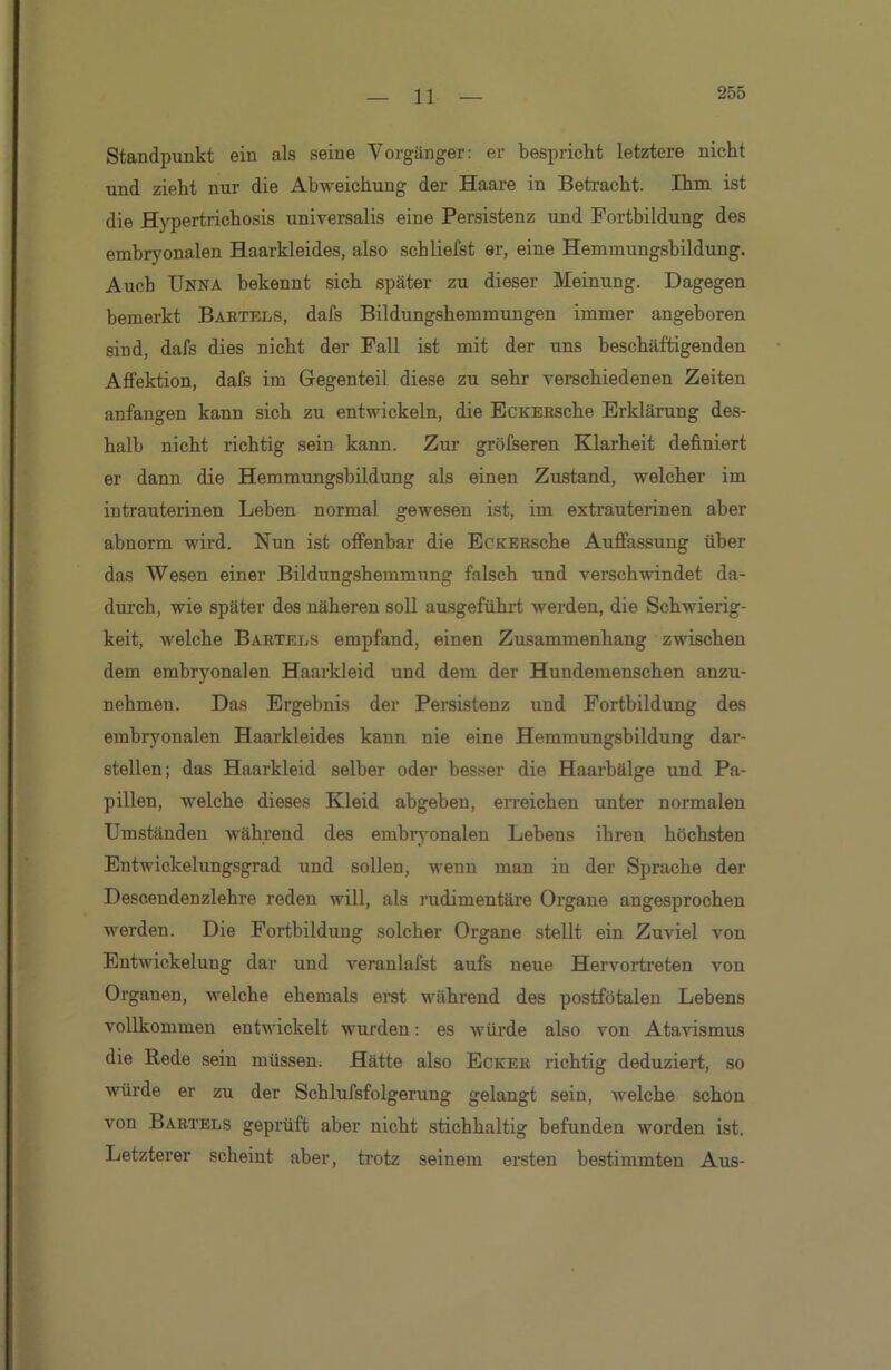 Standpunkt ein als seine Vorgänger: er bespricht letztere nicht und zieht nur die Abweichung der Haare in Betracht. Ihm ist die Hypertrichosis universalis eine Persistenz und Fortbildung des embryonalen Haarkleides, also schliefst er, eine Hemmungsbildung. Auch Unna bekennt sich später zu dieser Meinung. Dagegen bemerkt Babtels, dafs Bildungshemmungen immer angeboren sind, dafs dies nicht der Fall ist mit der uns beschäftigenden Affektion, dafs im Gegenteil diese zu sehr verschiedenen Zeiten anfangen kann sich zu entwickeln, die EcKEBsche Erklärung des- halb nicht richtig sein kann. Zur grölseren Klarheit definiert er dann die Hemmungsbildung als einen Zustand, welcher im intrauterinen Leben normal gewesen ist, im extrauterinen aber abnorm wird. Nun ist offenbar die EcKEBsche Auffassung über das Wesen einer Bildungshemmung falsch und verschwindet da- durch, wie später des näheren soll ausgeführt werden, die Schwierig- keit, welche Babtels empfand, einen Zusammenhang zwischen dem embryonalen Haarkleid und dem der Hundemenschen anzu- nehmen. Das Ergebnis der Persistenz und Fortbildung des embryonalen Haarkleides kann nie eine Hemmungsbildung dar- stellen; das Haarkleid selber oder besser die Haarbälge und Pa- pillen, welche dieses Kleid abgeben, erreichen unter normalen Umständen während des embryonalen Lebens ihren höchsten Entwickelungsgrad und sollen, wenn man in der Sprache der Descendenzlehre reden will, als rudimentäre Organe angesprochen werden. Die Fortbildung solcher Organe stellt ein Zuviel von Entwickelung dar und veranlafst aufs neue Hervortreten von Organen, welche ehemals erst während des postfötalen Lebens vollkommen entwickelt wurden: es würde also von Atavismus die Rede sein müssen. Hätte also Eckek richtig deduziert, so würde er zu der Schlufsfolgerung gelangt sein, welche schon von Babtels geprüft aber nicht stichhaltig befunden worden ist. Letzterer scheint aber, trotz seinem ersten bestimmten Aus-