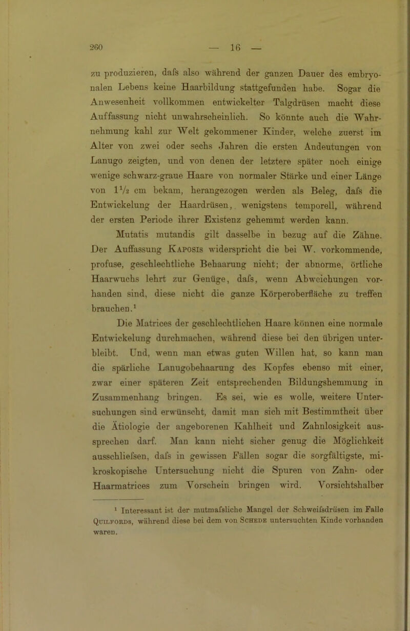 zu produzieren, dafs also während der ganzen Dauer des embryo- nalen Lebens keine Haarbildung stattgefunden habe. Sogar die Anwesenheit vollkommen entwickelter Talgdrüsen macht diese Auffassung nicht unwahrscheinlich. So könnte auch die Wahr- nehmung kahl zur- Welt gekommener Kinder, welche zuerst im Alter von zwei oder sechs Jahren die ersten Andeutungen von Lanugo zeigten, und von denen der letztere später noch einige wenige schwarz-graue Haare von normaler Stärke und einer Länge von IV2 cm bekam, herangezogen werden als Beleg, dafs die Entwickelung der Haardrüsen, wenigstens temporell, während der ersten Periode ihrer Existenz gehemmt werden kann. Mutatis mutandis gilt dasselbe in bezug auf die Zähne. Der Auffassung Kaposis widerspricht die bei W. vorkommende, profuse, geschlechtliche Behaarung nicht; der abnorme, örtliche Haarwuchs lehrt zur Genüge, dafs, wenn Abweichungen vor- handen sind, diese nicht die ganze Körperoberfläche zu treffen brauchen.1 Die Matrices der geschlechtlichen Haare können eine normale Entwickelung durchmachen, während diese bei den übrigen unter- bleibt. Und, wenn man etwas guten Willen hat, so kann man die spärliche Lanugobehaarung des Kopfes ebenso mit einer, zwar einer späteren Zeit entsprechenden Bildungshemmung in Zusammenhang bringen. Es sei, wie es wolle, weitere Unter- suchungen sind erwünscht, damit man sich mit Bestimmtheit über die Ätiologie der angeborenen Kahlheit und Zahnlosigkeit aus- sprechen darf. Man kann nicht sicher genug die Möglichkeit ausschliefsen, dafs in gewissen Fällen sogar die sorgfältigste, mi- kroskopische Untersuchung nicht die Spuren von Zahn- oder Haarmatrices zum Vorschein bringen wird. Vorsichtshalber 1 Interessant ist der mutmafsliche Mangel der Schweifsdrüsen im Falle Qctlfords, während diese bei dem von Schede untersuchten Kinde vorhanden waren.