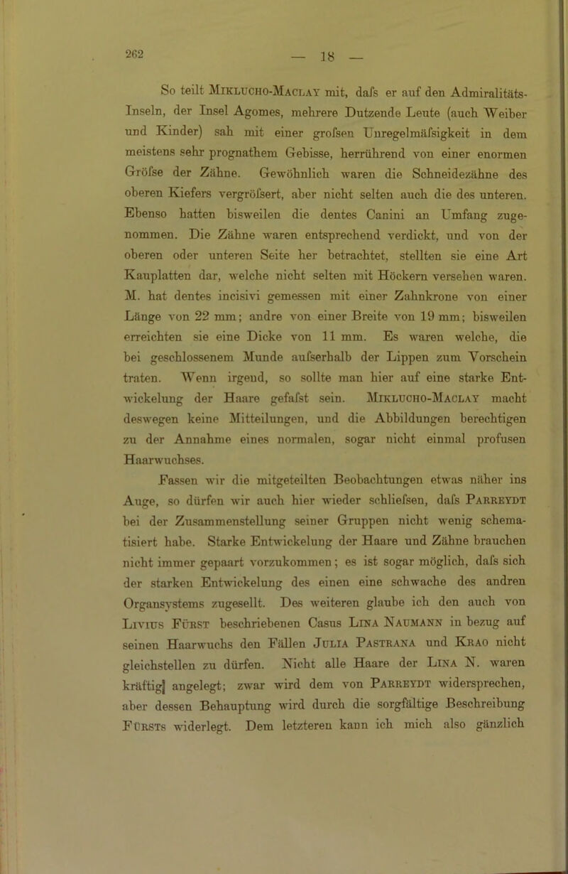 18 So teilt Miklucho-Maclay mit, dafs er auf den Admiralitäts- Inseln, der Insel Agomes, mehrere Dutzende Leute (auch Weiher und Kinder) sah mit einer grofsen Unregelmäfsigkeit in dem meistens sehr prognathem Gebisse, herrührend von einer enormen Gröfse der Zähne. Gewöhnlich waren die Schneidezähne des oberen Kiefers vergröfsert, aber nicht selten auch die des unteren. Ebenso hatten bisweilen die dentes Canini an Umfang zuge- nommen. Die Zähne waren entsprechend verdickt, und von der oberen oder unteren Seite her betrachtet, stellten sie eine Art Kauplatten dar, welche nicht selten mit Höckern versehen waren. M. hat dentes incisivi gemessen mit einer Zahnkrone von einer Länge von 22 mm; andre von einer Breite von 19 mm; bisweilen erreichten sie eine Dicke von 11 mm. Es waren welche, die bei geschlossenem Munde aufserhalb der Lippen zum Vorschein traten. Wenn irgend, so sollte man hier auf eine starke Ent- wickelung der Haare gefafst sein. Miklucho-Maclay macht deswegen keine Mitteilungen, und die Abbildungen berechtigen zu der Annahme eines normalen, sogar nicht einmal profusen Haarwuchses. Fassen wir die mitgeteilten Beobachtungen etwas näher ins Auge. so dürfen wir auch hier wieder schliefsen, dafs Parreydt hei der Zusammenstellung seiner Gruppen nicht wenig schema- tisiert habe. Starke Entwickelung der Haare und Zähne brauchen nicht immer gepaart vorzukommen; es ist sogar möglich, dafs sich der starken Entwickelung des einen eine schwache des andren Organsystems zugesellt. Des weiteren glaube ich den auch von Livius Fürst beschriebenen Casus Lina Naumann in bezug auf seinen Haarwuchs den Fällen Julia Pastrana und Krao nicht gleichstellen zu dürfen. Nicht alle Haare der Lina N. waren kräftig] angelegt; zwar wird dem von Parreydt widersprechen, aber dessen Behauptung wird durch die sorgfältige Beschreibung Fürsts widerlegt. Dem letzteren kaun ich mich also gänzlich