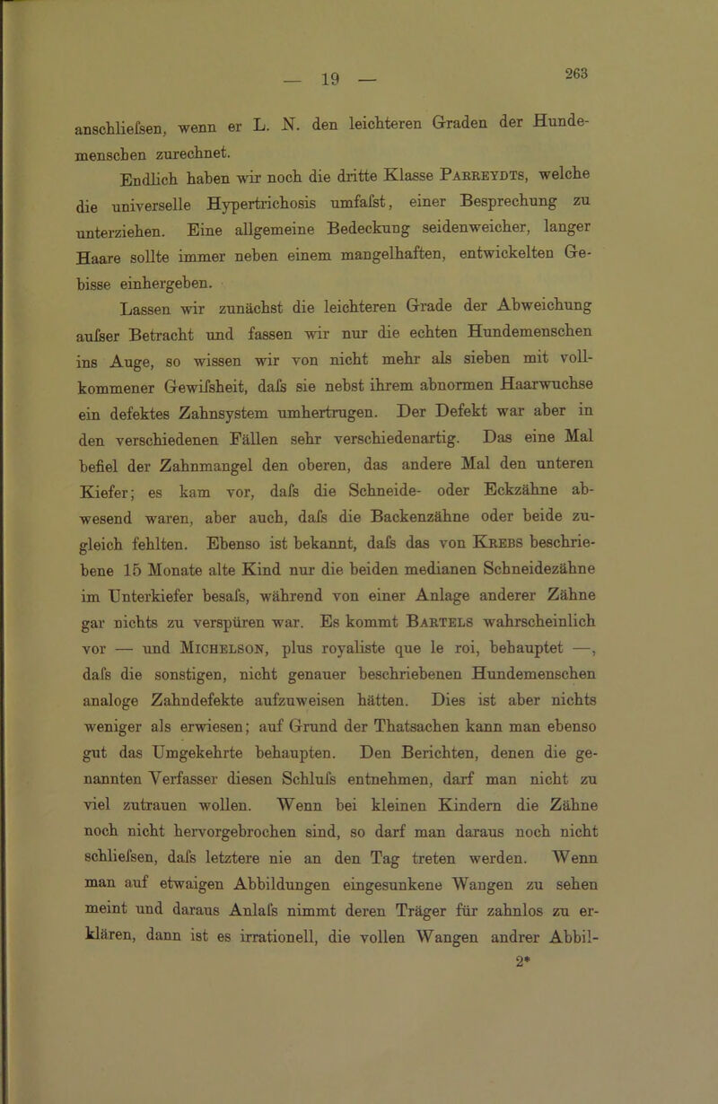263 anschliefsen, wenn er L. N. den leichteren Graden der Hunde- in enscben zurechnet. Endlich haben wir noch die dritte Klasse Parreydts, welche die universelle Hypertrichosis umfafst, einer Besprechung zu unterziehen. Eine allgemeine Bedeckung seidenweicher, langer Haare sollte immer neben einem mangelhaften, entwickelten Ge- bisse einhergeben. Lassen wir zunächst die leichteren Grade der Abweichung aufser Betracht und fassen wir nur die echten Hundemenschen ins Auge, so wissen wir von nicht mehr als sieben mit voll- kommener Gewifsheit, dafs sie nebst ihrem abnormen Haarwuchse ein defektes Zahnsystem umhertrugen. Der Defekt war aber in den verschiedenen Fällen sehr verschiedenartig. Das eine Mal befiel der Zahnmangel den oberen, das andere Mal den unteren Kiefer; es kam vor, dafs die Schneide- oder Eckzähne ab- wesend waren, aber auch, dafs die Backenzähne oder beide zu- gleich fehlten. Ebenso ist bekannt, dafs das von Krebs beschrie- bene 15 Monate alte Kind nur die beiden medianen Scbneidezähne im Unterkiefer besafs, während von einer Anlage anderer Zähne gar nichts zu verspüren war. Es kommt Bartels wahrscheinlich vor — und Michelson, plus royaliste que le roi, behauptet —, dafs die sonstigen, nicht genauer beschriebenen Hundemenschen analoge Zahndefekte aufzuweisen hätten. Dies ist aber nichts weniger als erwiesen; auf Grund der Thatsachen kann man ebenso gut das Umgekehrte behaupten. Den Berichten, denen die ge- nannten Verfasser diesen Schlufs entnehmen, darf man nicht zu viel Zutrauen wollen. Wenn bei kleinen Kindern die Zähne noch nicht hervorgebrochen sind, so darf man daraus noch nicht schliefsen, dafs letztere nie an den Tag treten werden. Wenn man auf etwaigen Abbildungen eingesunkene Waugen zu sehen meint und daraus Anlafs nimmt deren Träger für zahnlos zu er- klären, dann ist es irrationell, die vollen Wangen andrer Abbil- 2*