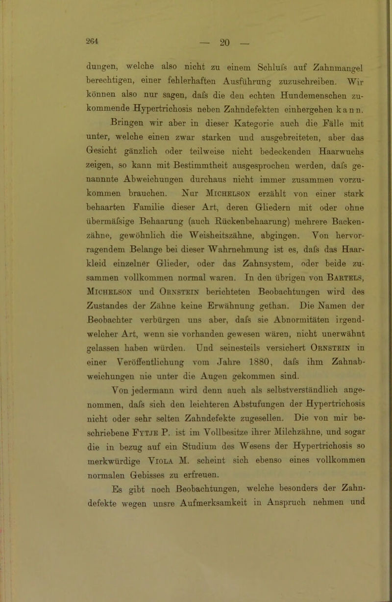 düngen, welche also nicht zu einem Schlufs auf Zahnmangel berechtigen, einer fehlerhaften Ausführung zuzuschreiben. Wir können also nur sagen, dafs die den echten Hundemenscheu zu- kommende Hypertrichosis neben Zahndefekten einhergehen kann. Bringen wir aber in dieser Kategorie auch die Fälle mit unter, welche einen zwar starken uud ausgebreiteten, aber das Gesicht gänzlich oder teilweise nicht bedeckenden Haarwuchs zeigen, so kann mit Bestimmtheit ausgesprochen werden, dals ge- nannnte Abweichungen durchaus nicht immer zusammen vorzu- kommen brauchen. Nur Michelson erzählt von einer stark behaarten Familie dieser Art, deren Gliedern mit oder ohne übermäfsige Behaarung (auch Rückenbehaarung) mehrere Backen- zähne, gewöhnlich die Weisheitszähne, abgingen. Von hervor- ragendem Belange bei dieser Wahrnehmung ist es, dals das Haar- kleid einzelner Glieder, oder das Zahnsystem, oder beide zu- sammen vollkommen normal waren. In den übrigeu von Bartels, Michelson und Obnstein berichteten Beobachtungen wird des Zustandes der Zähne keine Erwähnung gethan. Die Namen der Beobachter verbürgen uns aber, dafs sie Abnormitäten irgend- welcher Art, wenn sie vorhanden gewesen wären, nicht unerwähnt gelassen haben würden. Und seinesteils versichert Ornstein in einer Veröffentlichung vom Jahre 1880, dafs ihm Zahnab- weichungeu nie unter die Augen gekommen sind. Von jedermann wird denn auch als selbstverständlich ange- nommen, dafs sich den leichteren Abstufungen der Hypertrichosis nicht oder sehr selten Zahndefekte zugesellen. Die von mir be- schriebene Fytje P. ist im Vollbesitze ihrer Milchzähne, und sogar die in bezug auf ein Studium des Wesens der Hypertrichosis so merkwürdige Viola M. scheint sich ebenso eines vollkommen normalen Gebisses zu erfreuen. Es gibt noch Beobachtungen, welche besonders der Zahn- defekte wegen unsre Aufmerksamkeit in Anspruch nehmen und