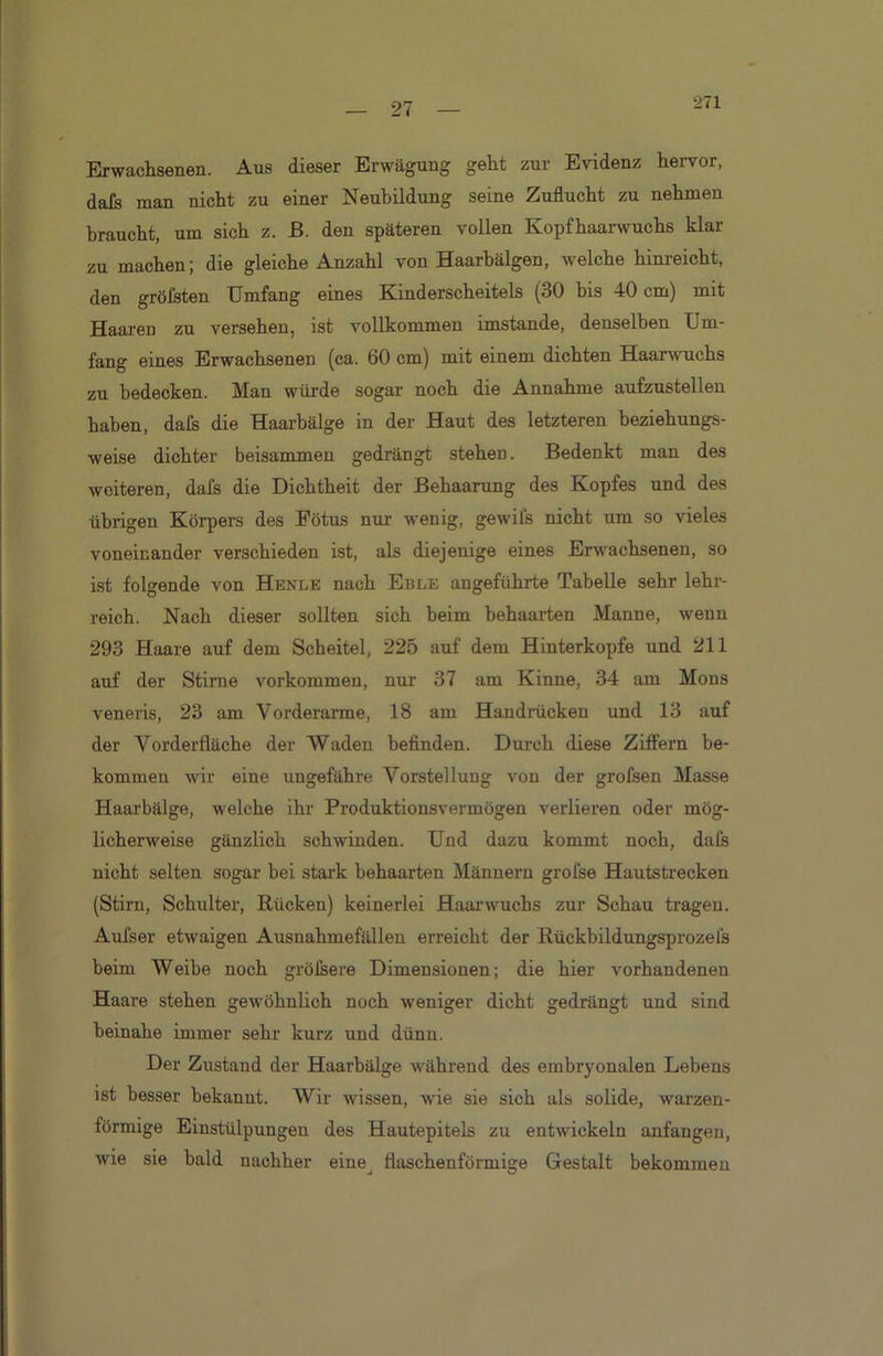 Erwachsenen. Aus dieser Erwägung geht zur Evidenz hervor, dafs man nicht zu einer Neubildung seine Zuflucht zu nehmen braucht, um sich z. ß. den späteren vollen Kopfhaarwuchs klar zu machen; die gleiche Anzahl von Haarbälgen, welche hinreicht, den gröfsten Umfang eines Kinderscheitels (30 bis 40 cm) mit Haaren zu versehen, ist vollkommen imstande, denselben Um- fang eines Erwachsenen (ca. 60 cm) mit einem dichten Haarwuchs zu bedecken. Man würde sogar noch die Annahme aufzustellen haben, dafs die Haarbälge in der Haut des letzteren beziehungs- weise dichter beisammen gedrängt stehen. Bedenkt man des weiteren, dafs die Dichtheit der Behaarung des Kopfes und des übrigen Körpers des Fötus nur wenig, gewils nicht um so vieles voneinander verschieden ist, als diejenige eines Erwachsenen, so ist folgende von Henle nach Eble angeführte Tabelle sehr lehr- reich. Nach dieser sollten sich beim behaarten Manne, wenn 293 Haare auf dem Scheitel, 225 auf dem Hinterkopfe und 211 auf der Stirne Vorkommen, nur 37 am Kinne, 34 am Mons veneris, 23 am Vorderarme, 18 am Handrücken und 13 auf der Vorderfläche der Waden befinden. Durch diese Ziffern be- kommen wir eine ungefähre Vorstellung von der grofsen Masse Haarbälge, welche ihr Produktionsvermögen verlieren oder mög- licherweise gänzlich schwinden. Und dazu kommt noch, daß nicht selten sogar bei stark behaarten Männern grofse Hautstrecken (Stirn, Schulter, Rücken) keinerlei Haar wuchs zur Schau tragen. Aufser etwaigen Ausnahmefällen erreicht der Rückbildungsprozefs beim Weibe noch größere Dimensionen; die hier vorhandenen Haare stehen gewöhnlich noch weniger dicht gedrängt und sind beinahe immer sehr kurz und dünn. Der Zustand der Haarbälge während des embryonalen Lebens ist besser bekannt. Wir wissen, wie sie sich als solide, warzen- förmige Einstülpungen des Hautepitels zu entwickeln anfangen, wie sie bald nachher eine^ flaschenförmige Gestalt bekommen