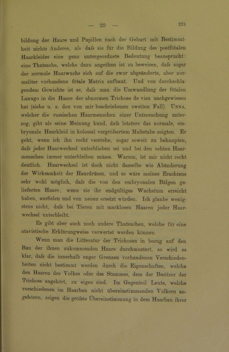 bildung der Haare und Papillen nach der Geburt mit Bestimmt- heit nichts Anderes, als dafs sie für die Bildung des postfötalen Haarkleides eine ganz untergeordnete Bedeutung beansprucht: eine Thatsache, welche dazu angethan ist zu beweisen, dafs sogar der normale Haarwuchs sich auf die zwar abgeänderte, aber nor- maliter vorhandene fötale Matrix aufbaut. Und von durchschla- gendem Gewichte ist es, dafs man die Umwandlung der fötalen Lanugo in die Haare der abnormen Trichose de visu nachgewiesen hat (siehe u. a. den von mir beschriebenen zweiten Fall). Unna, welcher die russischen Haarmenschen einer Untersuchung unter- zog, gibt als seine Meinung kund, dafs letztere das normale, em- bryonale Haarkleid in kolossal vergröfsertem Mafsstabe zeigten. Er geht, wenn ich ihn recht verstehe, sogar soweit zu behaupten, dafs jeder Haarwechsel unterblieben sei und bei den echten Haar- menschen immer unterbleiben müsse. Warum, ist mir nicht recht deutlich. Haarwechsel ist doch nicht dasselbe wie Abänderung der Wirksamkeit der Haardrüsen, und es wäre meines Erachtens sehr wohl möglich, dafs die von den embryonalen Bälgen ge- lieferten Haare, wenn sie ihr endgültiges Wachstum erreicht haben, ausfielen und von neuen ersetzt würden. Ich glaube wenig- stens nicht, dafs bei Tieren mit marklosen Haaren jeder Haar- wechsel unterbleibt. Es gibt aber auch noch andere Thatsachen, welche für eine atavistische Erklärungweise verwertet werden können. Wenn man die Litteratur der Trichosen in bezug auf den Bau der ihnen zukommenden Haare durchmustert, so wird es klar, dafs die innerhalb enger Grenzen vorhandenen Verschieden- heiten nicht bestimmt werden durch die Eigenschaften, welche den Haaren des V olkes oder des Stammes, dem der Besitzer der Trichose angehört, zu eigen sind. Im Gegenteil Leute, welche veischiedenen im Haarbau nicht übereinstimmenden Völkern an- gehören, zeigen die gröfste Übereinstimmung in dem Haarbau ihrer