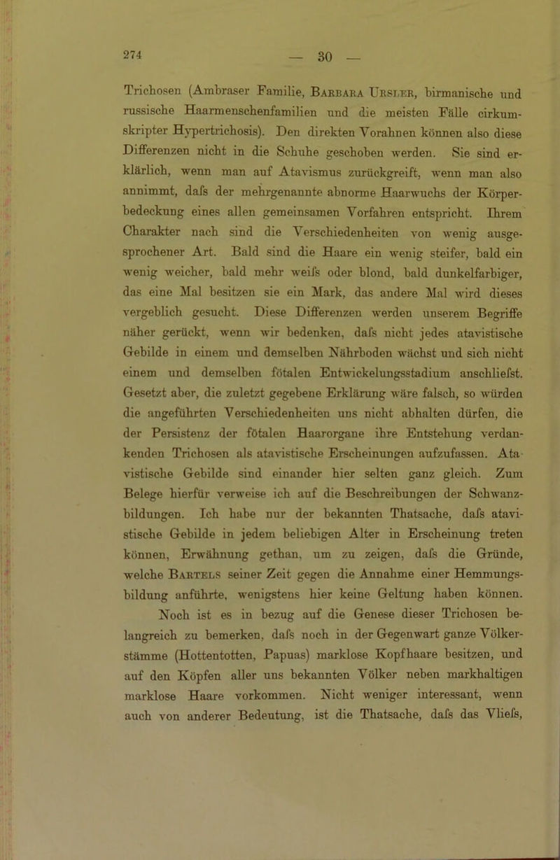 30 Trichosen (Ambraser Familie, Barbara Ursler, birmanische und russische Haarmenschenfamilien und die meisten Fälle cirkum- skripter Hypertrichosis). Den direkten Vorahnen können also diese Differenzen nicht in die Schuhe geschoben werden. Sie sind er- klärlich, wenn man auf Atavismus zurückgreift, wenn man also annimmt, dafs der mehrgenannte abnorme Haarwuchs der Körper- bedeckung eines allen gemeinsamen Vorfahren entspricht. Ihrem Charakter nach sind die Verschiedenheiten von wenig ausge- sprochener Art. Bald sind die Haare ein wenig steifer, bald ein wenig weicher, bald mehr weifs oder hlond, bald dunkelfarbiger, das eine Mal besitzen sie ein Mark, das andere Mal wird dieses vergeblich gesucht. Diese Differenzen werden unserem Begriffe näher gerückt, wenn wir bedenken, dafs nicht jedes atavistische Gebilde in einem und demselben Nährboden wächst uud sich nicht einem und demselben fötalen Entwickelungsstadium anschliefst. Gesetzt aber, die zuletzt gegebene Erklärung wäre falsch, so würden die angeführten Verschiedenheiten uns nicht abhalten dürfen, die der Persistenz der fötalen Haarorgane ihre Entstehung verdan- kenden Trichosen als atavistische Erscheinungen aufzufassen. Ata- vistische Gebilde sind einander hier selten ganz gleich. Zum Belege hierfür verweise ich auf die Beschreibungen der Schwanz- bildungen. Ich habe nur der bekannten Thatsache, dafs atavi- stische Gebilde in jedem beliebigen Alter in Erscheinung treten können, Erwähnung gethan. um zu zeigen, dafs die Gründe, welche Bartels seiner Zeit gegen die Annahme einer Hemmungs- hildung anführte, wenigstens hier keine Geltung haben können. Noch ist es in bezug auf die Genese dieser Trichosen be- langreich zu bemerken, dafs noch in der Gegenwart ganze Völker- stämme (Hottentotten, Papuas) marklose Kopfhaare besitzen, und auf den Köpfen aller uns bekannten Völker neben markhaltigen marklose Haare Vorkommen. Nicht weniger interessant, wenn auch von anderer Bedeutung, ist die Thatsache, dafs das Vliefs,