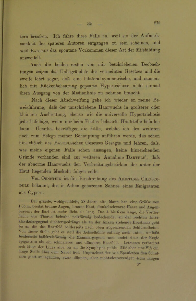 tern besafsen. Ich führe diese Fälle an, weil sie der Aufmerk- samkeit der späteren Autoren entgangen zu sein scheinen, und weil Bartels das spontane Vorkommen dieser Art der Mifsbildung anzweifelt. Auch die beiden ersten von mir beschriebenen Beobach- tungen zeigen das Unbegründete des vermeinten Gesetzes und die zweite lehrt sogar, dafs eine bilateral-symmetrische, und nament- lich mit Rückenbehaarung gepaarte Hypertrichose nicht einmal ihren Ausgang von der Medianlinie zu nehmen braucht. Nach dieser Abschweifung gehe ich wieder an meine Be- weisführung, dafs der umschriebene Haarwuchs in größerer oder kleinerer Ausbreitung, ebenso wie die universelle Hypertrichosis jede beliebige, wenn nur beim Foetus behaarte Hautstelle befallen kann. Überdies bekräftigen die Fälle, welche ich des weiteren noch zum Belege meiner Behauptung anführen werde, das schon hinsichtlich des BARTELSschen Gesetzes Gesagte und lehren, dafs, was meine eigenen Fälle schon aussagen, keine hinreichenden Gründe vorhanden sind zur weiteren Annahme Bartels’, dafs der abnorme Haarwuchs den Verbreitungsbezirken der unter der Haut liegenden Muskeln folgen solle. Von Ornstein ist die Beschreibung des Aristides Christo- dulu bekannt, des in Athen geborenen Sohnes eines Emigranten aus Cypern. Der gracile, wohlgebildete, 28 Jahre alte Mann hat eine Gröfse von 1,65 m, besitzt braune Augen, braune Haut, dunkelschwarze Haare und Augen- brauen; der Bart ist mehr dicht als lang. Das 4 bis 6 cm lange, die Yorder- lläche des Thorax beinahe pelzförmig bedeckende, an der rechten Infra- klavikulargegend dichter'gedrängt als an der linken stehende Brusthaar geht bis an die das Haarfeld beiderseits nach oben abgrenzenden Schlüsselbeine. Von dieser Stelle geht es steil die Achselhöhle entlang nach unten, umfafst beiderseits halbkreisförmig die Mammargegend 'und endet über der .Regio epigastrica als ein schmäleres und dünneres Haarfeld. Letzteres verbreitet sich längs der Linea alba bis an die Symphysis pubis, läfst aber eine 27a cm lange Stelle über dem Nabel frei. Ungeachtet der wie Epauletten den Schul- tern glatt anliegenden, zwar dünnen, aber nichtsdestoweniger 4 cm langen 3*