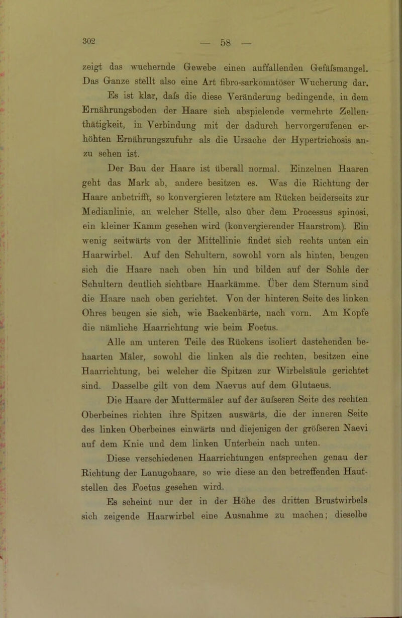 58 zeigt das wuchernde Gewebe einen auffallenden Gefäfsmangel. Das Ganze stellt also eine Art fibro-sarkomatöser Wucherung dar. Es ist klar, dafs die diese Veränderung bedingende, in dem Ernährungsboden der Haare sich abspielende vermehrte Zellen- thätigkeit, in Verbindung mit der dadurch hervorgerufenen er- höhten Ernährungszufuhr als die Ursache der Hypertrichosis an- zu sehen ist. Der Bau der Haare ist überall normal. Einzelnen Haaren geht das Mark ab, andere besitzen es. Was die Richtung der Haare anbetrifft, so konvergieren letztere am Rücken beiderseits zur Medianlinie, an welcher Stelle, also über dem Processus spinosi, ein kleiner Kamm gesehen wird (konvergierender Haarstrom). Ein wenig seitwärts von der Mittellinie findet sich rechts unten ein Haarwirbel. Auf den Schultern, sowohl vorn als hinten, beugen sich die Haare nach oben hin und bilden auf der Sohle der Schultern deutlich sichtbare Haarkämme. Uber dem Sternum sind die Haare nach oben gerichtet. Von der hinteren Seite des linken Ohres beugen sie sich, wie Backenbärte, nach vorn. Am Kopfe die nämliche Haarrichtung wie heim Foetus. Alle am unteren Teile des Rückens isoliert dastehenden be- haarten Mäler, sowohl die linken als die rechten, besitzen eine Haarrichtung, bei welcher die Spitzen zur Wirbelsäule gerichtet sind. Dasselbe gilt von dem Naevus auf dem Glutaeus. Die Haare der Muttermäler auf der äufseren Seite des rechten Oberbeines richten ihre Spitzen auswärts, die der inneren Seite des linken Oberbeines einwärts und diejenigen der gröfseren Naevi auf dem Knie und dem linken Unterbein nach unten. Diese verschiedenen Haarrichtungen entsprechen genau der Richtung der Lanugohaare, so wie diese an den betreffenden Haut- stellen des Foetus gesehen wird. Es scheint nur der in der Höhe des dritten Brustwirbels sich zeigende Haarwirbel eine Ausnahme zu machen; dieselbe