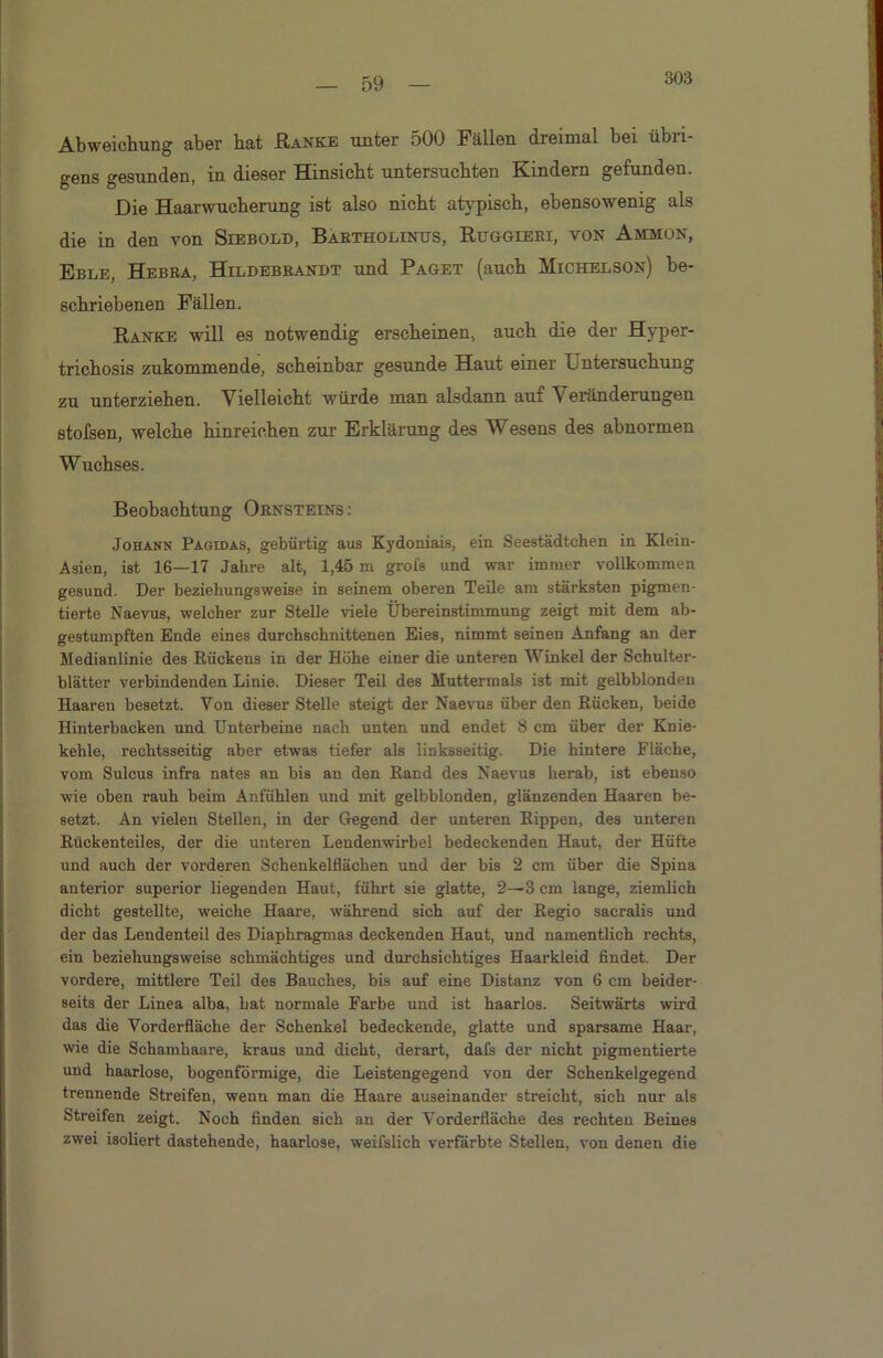 303 Abweichung aber bat Ranke unter 500 Fällen dreimal bei übri- gens gesunden, in dieser Hinsicht untersuchten Kindern gefunden. Die Haarwucherung ist also nicht atypisch, ebensowenig als die in den von Siebold, Bartholinus, Ruggieri, von Ammon, Eble, Hebra, Hildebrandt und Paget (auch Michelson) be- schriebenen Fällen. Ranke will es notwendig erscheinen, auch die der Hyper- trichosis zukommende, scheinbar gesunde Haut einer Untersuchung zu unterziehen. Vielleicht würde man alsdann auf Veränderungen stofsen, welche hinreichen zur Erklärung des Wesens des abnormen Wuchses. Beobachtung Ornsteins : Johann Pagidas, gebürtig aus Kydoniais, ein Seestädtchen in Klein- Asien, ist 16—17 Jahre alt, 1,45 m grofs und war immer vollkommen gesund. Der beziehungsweise in seinem oberen Teile am stärksten pigmen- tierte Naevus, welcher zur Stelle viele Übereinstimmung zeigt mit dem ab- gestumpften Ende eines durchschnittenen Eies, nimmt seinen Anfang an der Medianlinie des Rückens in der Höhe einer die unteren Winkel der Schulter- blätter verbindenden Linie. Dieser Teil des Muttermals ist mit gelbblonden Haaren besetzt. Von dieser Stelle steigt der Naevus über den Rücken, beide Hinterbacken und Unterbeine nach unten und endet 8 cm über der Knie- kehle, rechtsseitig aber etwas tiefer als linksseitig. Die hintere Fläche, vom Sulcus infra nates an bis au den Rand des Naevus herab, ist ebenso wie oben rauh beim Anfühlen und mit gelbblonden, glänzenden Haaren be- setzt. An vielen Stellen, in der Gegend der unteren Rippen, des unteren Rückenteiles, der die unteren Lendenwirbel bedeckenden Haut, der Hüfte und auch der vorderen Schenkelflächen und der bis 2 cm über die Spina anterior superior liegenden Haut, führt sie glatte, 2—3 cm lange, ziemlich dicht gestellte, weiche Haare, während sich auf der Regio sacralis uud der das Lendenteil des Diaphragmas deckenden Haut, und namentlich rechts, ein beziehungsweise schmächtiges und durchsichtiges Haarkleid findet. Der vordere, mittlere Teil des Bauches, bis auf eine Distanz von 6 cm beider- seits der Linea alba, bat normale Farbe und ist haarlos. Seitwärts wird das die Vorderfläche der Schenkel bedeckende, glatte und sparsame Haar, wie die Schamhaare, kraus und dicht, derart, dafs der nicht pigmentierte und haarlose, bogenförmige, die Leistengegend von der Schenkelgegend trennende Streifen, wenn man die Haare auseinander streicht, sich nur als Streifen zeigt. Noch finden sich an der Vorderfläche des rechten Beines zwei isoliert dastehende, haarlose, weifslich verfärbte Stellen, von denen die