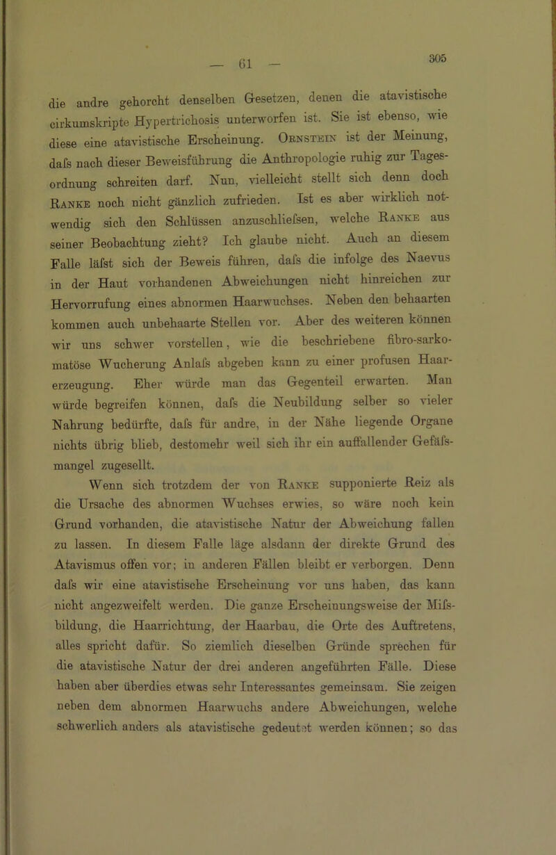 305 die andre gehorcht denselben Gesetzen, denen die atavistische cirkumskripte Hypertrichosis unterworfen ist. Sie ist ebenso, wie diese eine atavistische Erscheinung. Ornstein ist der Meinung, dafs nach dieser Beweisführung die Anthropologie ruhig zur Tages- ordnung schreiten darf. Nun, vielleicht stellt sich denn doch Banke noch nicht gänzlich zufrieden. Ist es aber wirklich not- wendig sich den Schlüssen anzuschliefsen, welche Ranke aus seiner Beobachtung zieht? Ich glaube nicht. Auch an diesem Falle läfst sich der Beweis führen, dafs die infolge des Naevus in der Haut vorhandenen Abweichungen nicht hinreichen zur Hervorrufung eines abnormen Haarwuchses. Neben den behaarten kommen auch unbehaarte Stellen vor. Aber des weiteren können wir uns schwer vorstellen, wie die beschriebene fibro-saiko- matöse Wucherung Anlais abgeben kann zu einer profusen Haai- erzeugung. Eher würde man das Gegenteil erwarten. Man würde begreifen können, dafs die Neubildung selber so vieler Nahrung bedürfte, dafs für andre, in der Nähe liegende Organe nichts übrig blieb, destomehr weil sich ihr ein auffallender Gefäfs- mangel zugesellt. Wenn sich trotzdem der von Ranke supponierte Reiz als die Ursache des abnormen Wuchses erwies, so wäre noch kein Grund vorhanden, die atavistische Natui’ der Abweichung fallen zu lassen. In diesem Falle läge alsdann der direkte Grund des Atavismus offen vor; in anderen Fällen bleibt er verborgen. Denn dafs wir eine atavistische Erscheinung vor uns haben, das kann nicht angezweifelt werden. Die ganze Erscheinungsweise der Mifs- bildung, die Haarrichtung, der Haarbau, die Orte des Auftretens, alles spricht dafür. So ziemlich dieselben Gründe sprechen für die atavistische Natur der drei anderen angeführten Fälle. Diese haben aber überdies etwas sehr Interessantes gemeinsam. Sie zeigen neben dem abnormen Haarwuchs andere Abweichungen, welche schwerlich anders als atavistische gedeutet werden können; so das