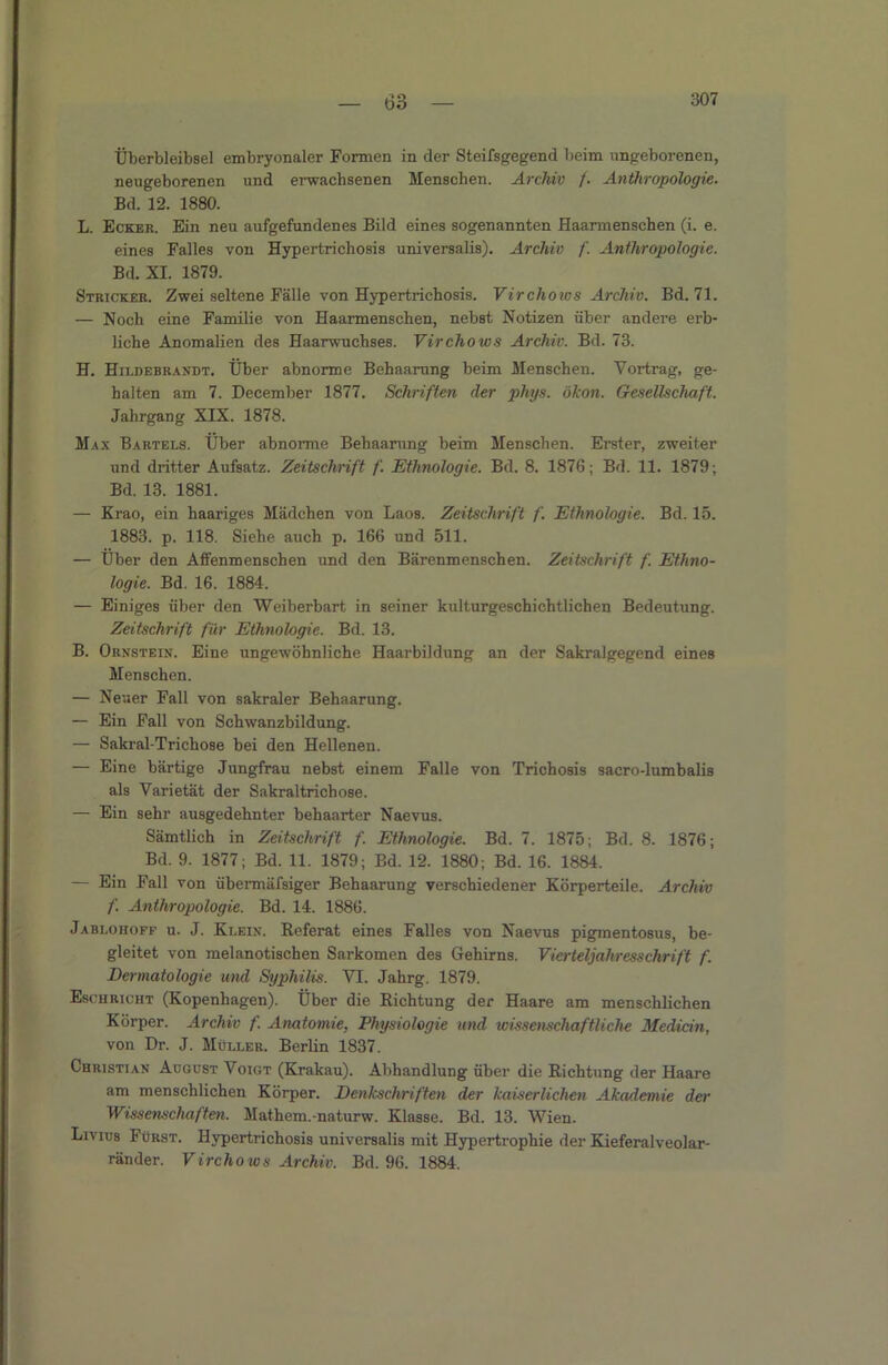 — bo — Überbleibsel embryonaler Formen in der Steifsgegend beim imgeborenen, neugeborenen und erwachsenen Menschen. Archiv f. Anthropologie. Bd. 12. 1880. L. Ecker. Ein neu aufgefundenes Bild eines sogenannten Haarmenschen (i. e. eines Falles von Hypertrichosis universalis). Archiv /'. Anthropologie. Bd. XI. 1879. Stricker. Zwei seltene Fälle von Hypertrichosis. Virchoius Archiv. Bd. 71. — Noch eine Familie von Haarmenschen, nebst Notizen über andere erb- liche Anomalien des Haarwuchses. Virchows Archiv. Bd. 73. H. Hildebrandt. Über abnorme Behaarung beim Menschen. Vortrag, ge- halten am 7. December 1877. Schriften der phys. ökon. Gesellschaft. Jahrgang XIX. 1878. Max Bartels. Über abnorme Behaarung beim Menschen. Erster, zweiter und dritter Aufsatz. Zeitschrift f. Ethnologie. Bd. 8. 1876; Bd. 11. 1879; Bd. 13. 1881. — Krao, ein haariges Mädchen von Laos. Zeitschrift f. Ethnologie. Bd. 15. 1883. p. 118. Siehe auch p. 166 und 511. — Über den Affenmenschen und den Bärenmenschen. Zeitschrift f. Ethno- logie. Bd. 16. 1884. — Einiges über den Weiberbart in seiner kulturgeschichtlichen Bedeutung. Zeitschrift für Ethnologie. Bd. 13. B. Ornstein. Eine ungewöhnliche Haarbildung an der Sakralgegend eines Menschen. — Neuer Fall von sakraler Behaarung. — Ein Fall von Schwanzbildung. — Sakral-Trichose bei den Hellenen. — Eine bärtige Jungfrau nebst einem Falle von Trichosis sacro-lumbalis als Varietät der Sakraltrichose. — Ein sehr ausgedehnter behaarter Naevus. Sämtlich in Zeitschrift f. Ethnologie. Bd. 7. 1875; Bd. 8. 1876; Bd. 9. 1877; Bd. 11. 1879; Bd. 12. 1880; Bd. 16. 1884. — Ein Fall von übermäfsiger Behaarung verschiedener Körperteile. Archiv f. Anthropologie. Bd. 14. 1886. Jablohofe u. J. Klein. Referat eines Falles von Naevus pigmentosus, be- gleitet von melanotischen Sarkomen des Gehirns. Vierteljahresschrift f. Dermatologie und Syphilis. VI. Jahrg. 1879. Esohricht (Kopenhagen). Über die Richtung der Haare am menschlichen Körper. Archiv f. Anatomie, Physiologie und wissenschaftliche Medicin, von Dr. J. Müller. Berlin 1837. Christian August Voigt (Krakau). Abhandlung über die Richtung der Haare am menschlichen Körper. Denkschriften der kaiserlichen Akademie der Wissenschaften. Mathem.-naturw. Klasse. Bd. 13. Wien. Livius Fürst. Hypertrichosis universalis mit Hypertrophie der Kieferalveolar- ränder. Virchows Archiv. Bd. 96. 1884.