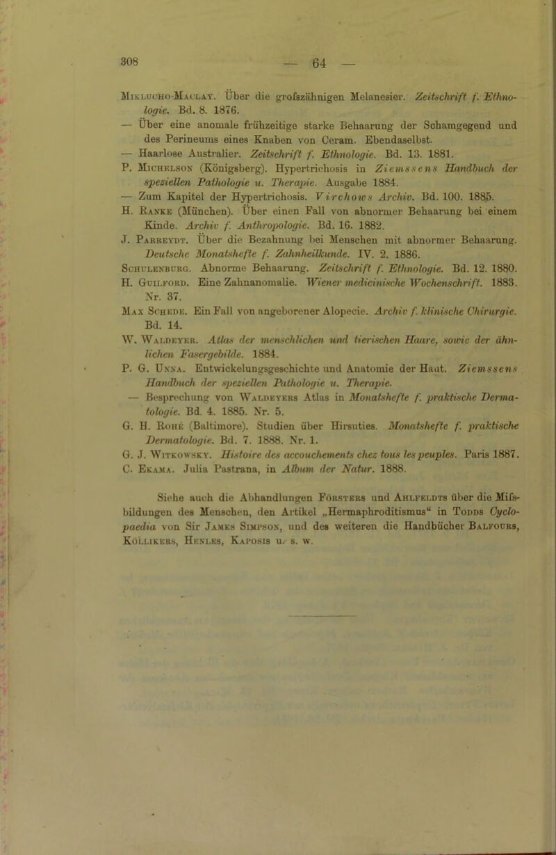 MiKL.urHo-M.uLAY. Über die grofszähnigen Melanesier. Zeitschrift f. Ethno- logie. Bd. 8. 1876. — Uber eine anomale frühzeitige starke Behaarung der Schamgegend und des Perineums eines Knaben von Ceram. Ebendaselbst. — Haarlose Australier. Zeitschrift /'. Ethnologie. Bd. 13. 1881. P. Miühklson (Königsberg). Hypertrichosis in Ziems sc ns Handbuch der speziellen Pathologie u. Therapie. Ausgabe 1884. — Zum Kapitel der Hypertrichosis. Virchows Archiv. Bd. 100. 1885. H. Ranke (München). Uber einen Fall von abnormer Behaarung bei einem Kinde. Archiv f. Anthropologie. Bd. 16. 1882. J. Pakkeydt. Uber die Bezahnung bei Menschen mit abnormer Behaarung. Deutsche Monatshefte f. Zahnheilkunde. IV. 2. 1886. Schülenburg. Abuornie Behaarung. Zeitschrift /'. Ethnologie. Bd. 12. 1880. H. Guii.fokd. Eine Zahnanomalie. Wiener medicinische Wochenschrift. 1883. Nr. 37. Max Schede. Ein Fall von angeborener Alopecie. Archiv f. klinische Chirurgie. Bd. 14. W. Waldeyer. Atlas der menschlichen und tierischen Haare, sowie der ähn- lichen Fasergebilde. 1884. P. G. Unna. Entwickelungsgeschichte und Anatomie der Haut. Ziemssens Handbuch der speziellen Pathologie u. Therapie. — Besprechung von Waldeyers Atlas in Monatshefte f. praktische Derma- tologie. Bd. 4. 1885. Nr. 5. G. H. Rohe (Baltimore). Studien über Hirsuties. Monatshefte f. praktische Dermatologie. Bd. 7. 1888. Nr. 1. G. J. Witkowsky. Histoire des accouchements chez tous lespcuples. Paris 1887. C. Eka.ma. Julia Pastrana, in Album der Natur. 1888. Siehe auch die Abhandlungen Försters und Ahlfei.dts über die Mifs- bildungen des Menschen, den Artikel „Hemaphroditismus“ in Todds Cyclo- paedia von Sir James Simpson, und des weiteren die Handbücher Balfours, Kollikers, Henles, Kaposis u.- s. w.