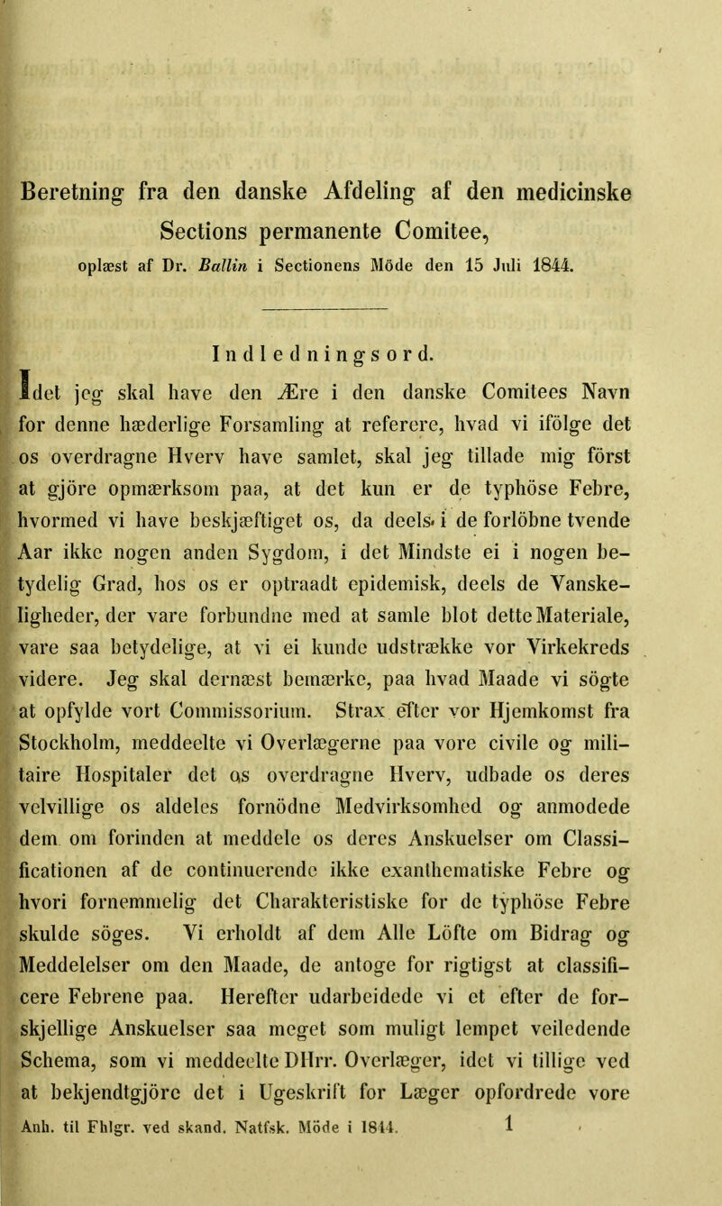 Beretning fra den danske Afdeling af den medicinske Sections permanente Comitee, oplaest af Dr. Ballin i Sectionens Mode den 15 Juli 1844. Iiidledning-sord. Idet \eg skal have den .^re i den danske Comitees Navn for denne haederlige Forsaraling at referere, hvad vi ifolg-e det OS overdragne Hverv have samlet, skal jeg tillade mig forst at gjore opmserksom paa, at det kim er de typhose Febre, hvormed vi have beskjaeftiget os, da deels. i de forlobne tvende Aar ikkc nogen anden Sygdom, i det Mindste ei i nogen be- tydelig Grad, hos os er optraadt epidemisk, deels de Vanske- ligheder, der vare forbimdne med at samle blot detteMateriale, vare saa betydelige, at vi ei lumde udstrtekke vor Virkekreds videre. Jeg skal dernaest beinserke, paa hvad Maade vi sogte at opfylde vort Commissoriiim. Strax efter vor Hjemkomst fra Stockholm, meddeelte vi Overleegerne paa vore civile og mili- taire Hospitaler det qs overdragne Hverv, udbade os deres velvillige os aldeles fornodne Medvirksomhed og anmodede dem om forinden at meddele os deres Anskuelser om Classi- ficationen af de continuerendc ikke exanlhcmatiske Febre og hvori fornemmelig det Charakteristiske for de typhose Febre skulde soges. Vi erholdt af dem Alle Lofte om Bidrag og Meddelelser om den Maade, de antoge for rigtigst at classifi- cere Febrene paa. Herefter udarbeidede vi et efter de for- skjellige Anskuelser saa meget som muligt lempet veiledende Schema, som vi meddeelte DHrr. Overleeger, idet vi lilligc ved at bekjendtgjorc det i Ugeskrift for Larger opfordrede vore