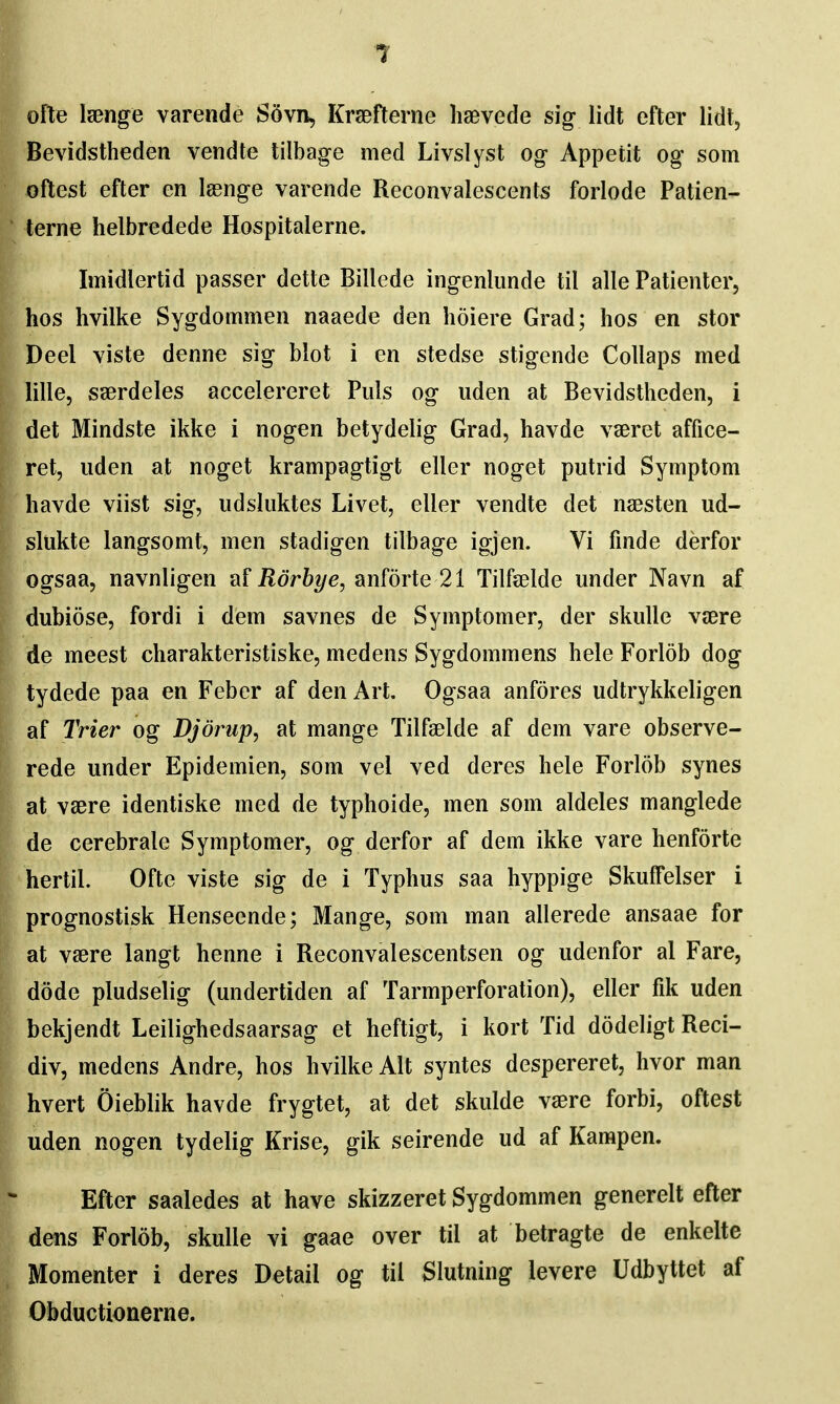 ofle Isenge varende S5vn, Kraefterne haevede sig lidt efter lidt, Bevidstheden vendte tilbage med Livslyst og Appetit og' som oflest efter en leenge varende Reconvalescents forlode Patien- terne helbredede Hospitalerne. Imidlertid passer dette Billede ingenlunde til alle Patienter, hos hvilke Sygdommen naaede den hoiere Grad; hos en stor Deel yiste denne sig blot i en stedse stigende Collaps med lille, saerdeles accelereret Puis og uden at Bevidstheden, i det Mindste ikke i nogen betydelig Grad, havde vseret affice- ret, uden at noget krampagtigt eller noget putrid Symptom havde viist sig, udsluktes Livet, eller vendte det naesten ud- slukte langsomt, men stadigen tilbage igjen. Vi fmde derfor ogsaa, navnligen af jRor62/e, anforte 21 Tilfelde under Navn af dubiose, fordi i dem savnes de Symptomer, der skulle vaere de meest charakteristiske, medens Sygdommens hele Forlob dog tydede paa en Feber af den Art. Ogsaa anfores udtrykkeligen af Trier og Djorup, at mange Tilfaelde af dem vare observe- rede under Epidemien, som vel ved deres hele Forlob synes at vaere identiske med de typhoide, men som aldeles manglede de cerebrale Symptomer, og derfor af dem ikke vare henforte hertil. Ofte viste sig de i Typhus saa hyppige SkufTelser i prognostisk Henseende; Mange, som man allerede ansaae for at vaere langt henne i Reconvalescentsen og udenfor al Fare, dode pludselig (undertiden af Tarmperforation), eller fik uden bekjendt Leilighedsaarsag et heftigt, i kort Tid dodeligt Reci- div, medens Andre, hos hvilke Alt syntes despereret, hvor man hvert Oieblik havde frygtet, at det skulde vaere forbi, oftest uden nogen tydelig Krise, gik seirende ud af Kampen. Efter saaledes at have skizzeret Sygdommen generelt efter dens Forlob, skulle vi gaae over til at betragte de enkelte Momenter i deres Detail og til Slutning levere Udbyttet af Obductionerne.