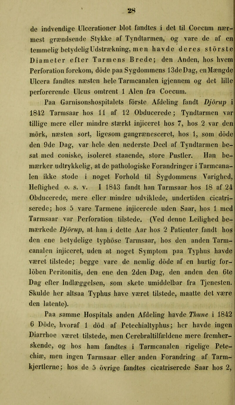 de indvendige Ulcerationer blot fandtes i det til Coecum naer- mest graendsende Stykke af Tyndtarmen, og vare de af en temmelig betydeligUdstraekning, men havde deres storste Diameter efter Tarmens Brede; den Anden, hos hvem Perforation forekom, dode paa Sygdommens ISdeDag, enMaengde Ulcera fandtes naesten hele Tarmcanalen igjennem og det lille perforerende Ulcus omtrent 1 Alen fra Coecum. Paa Garnisonshospitalets forste Afdeling fandt Djorup i 1842 Tarmsaar hos 11 af 12 Obducerede; Tyndtarmen var tillige mere eller mindre stserkt injiceret hos 7, hos 2 var den mork, naesten sort, ligesom gangrsenesceret, hos 1, som dode den 9de Dag, var hele den nederste Deel af Tyndtarmen he- sat med coniske, isoleret staaende, store Pustler. Han be- ma^rker udtrykkelig, at de pathologiske Forandringer i Tarmcana- len ikke stode i noget Forhold til Sygdommens Varighed, Heftighed o. s. v. I 1843 fandt han Tarmsaar hos 18 af 24 Obducerede, mere eller mindre udviklede, undertiden cicatri- serede; hos 5 vare Tarmene injicerede uden Saar, hos 1 med Tarmsaar var Perforation tilstede. (Ved denne Leilighed be- maerkede Djorup, at han i dette Aar hos 2 Patienter fandt hos den ene betydelige typhose Tarmsaar, hos den anden Tarm- canalen injiceret, uden at noget Symptom paa Typhus havde vaeret tilstede; begge vare de nemlig dode af en hurtig for- loben Peritonitis, den ene den 2den Dag, den anden den 6te Dag efter Indlaeggelsen, som skete umiddelbar fra Tjenesten. Skulde her altsaa Typhus have vaeret tilstede, maatte det vaere den latente). Paa samme Hospitals anden Afdeling havde Thune i 1842 6 Dode, hvoraf 1 dod af Petechialtyphus; her havde ingen j Diarrhoe vaeret tilstede, men Cerebraltilfaeldene mere fremher- skende, og hos ham fandtes i Tarmcanalen rigelige Pete- chiae, men ingen Tarmsaar eller anden Forandring af Tarm- kjertlerne; hos de 5 ovrige fandtes cicatriserede Saar hos 2,