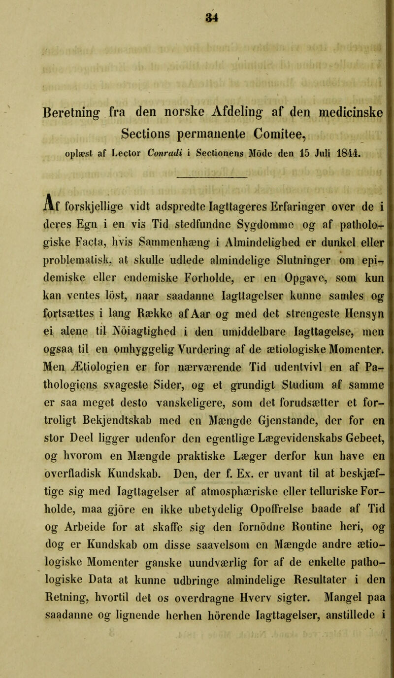 Beretning fra den norske Afdeling af den medicinske j Sections permanente Comitee, , oplaest af Lector Conradi i Sectionens Mode den 15 JuU 1844. |. Af forskjellig-e vidt adspredte lagttageres Erfaringer over de i ^ deres Egn i en vis Tid stedfundne Sygdomme og af patholo- ^ giske Facta, hvis Sammenhseng i Almindelighed er dunkel eller problematisk, at skiille udlede almindelige Slutninger om epi-^ I demiske eller endemiske Forholde, er en Opg-ave, som kun kan ventes lost, naar saadanne lagttagelser kimne sarnies og fortssettes i lang Raekke afAar og med det strengeste Hensyn ei; alene til Noiagtighed i den iimiddelbare lagttagelse, meu ogsaa til en omhyggelig Vurdering af de setiologiske Momenteri Men ^tiologien er for naervaerende Tid iidentvivl en af Pa- thologiens svageste Sider, og et grimdigt Studium af samme er saa meget desto vanskeligere, som det forudsa3tter et for- troligt Bekjendtskab med en Maengde Gjenstande, der for en stor Deel ligger iidenfor den egentlige Lsegevidenskabs Gebeet, I og hvorom en Maengde praktiske Laeger derfor kun have en overfladisk Kundskab. Den, der f. Ex. er uvant til at beskjaef- tige sig med lagttagelser af atmosphaeriske eller telluriske For- \ holde, maa gjore en ikke ubetydelig Opoifrelse baade af Tid og Arbeide for at skaffe sig den fornodne Routine heri, og j dog er Kundskab om disse saavelsom en Maengde andre aetio- ; logiske Momenter ganske uundvaerlig for af de enkelte patho- \ logiske Data at kunne udbringe almindelige Resultater i den Retning, hvortil det os overdragne Hverv sigter. Mangel paa ; saadanne og lignende lierhen horende lagttagelser, anstillede i |