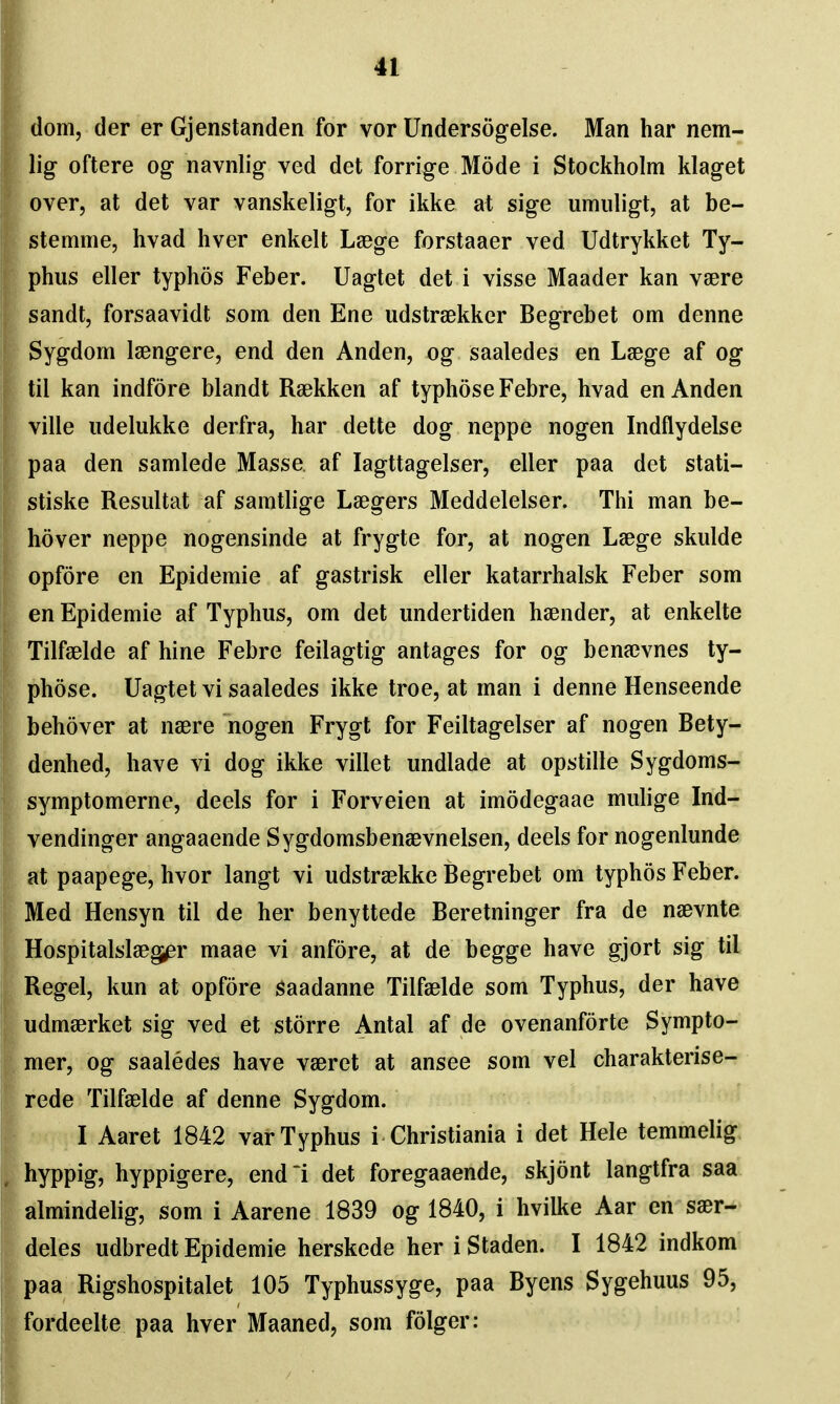 dom, der er Gjenstanden for vor Undersogelse. Man har nem- lig oftere og navnlig ved det forrige Mode i Stockholm klaget over, at det var vanskeligt, for ikke at sige umuligt, at be- stemme, hvad hver enkelt Laege forstaaer ved Udtrykket Ty- , phus eller typhos Feber. Uagtet det i visse Maader kan vaere sandt, forsaavidt som den Ene udstraekker Begrebet om denne Sygdom Isengere, end den Anden, og saaledes en Laege af og til kan indfore blandt Raekken af typhoseFebre, hvad en Anden ville iidelukke derfra, bar dette dog neppe nogen Indflydelse paa den samlede Masse, af lagttagelser, eller paa det stati- stiske Resultat af samtlige Laegers Meddelelser. Thi man be- hover neppe nogensinde at frygte for, at nogen Laege skulde opfore en Epidemic af gastrisk eller katarrhalsk Feber som en Epidemic af Typhus, om det imdertiden haender, at enkelte Tilfaelde af bine Febre feilagtig antages for og bena3vnes ty- f)hose. Uagtet vi saaledes ikke troe, at man i denne Henseende behover at naerc nogen Frygt for Feiltagelser af nogen Bety- denhed, have vi dog ikke villet undlade at opstille Sygdoms- symptomerne, deels for i Forveien at imodegaae mulige Ind- ' vendinger angaaende Sygdomsbenaevnelsen, deels for nogenlunde f at paapege, hvor langt vi udstraekke Begrebet om typhos Feber. Med Hensyn til dc her benyttede Beretninger fra de naevnte Hospitalslaeg^r maae vi anfore, at de begge have gjort sig til Kegel, kun at opfore saadanne Tilfaelde som Typhus, der have udmaerket sig ved et storre Antal af de ovenanforte Sympto- mer, og saaledes have vaeret at ansee som vel charakterise- rede Tilfaelde af denne Sygdom. I Aaret 1842 var Typhus i Christiania i det Hele temmelig hyppig, hyppigere, end'i det foregaaende, skjont langtfra saa almindelig, som i Aarene 1839 og 1840, i hvilke Aar en saer- deles udbredt Epidemic herskede her i Staden. I 1842 indkom paa Rigshospitalet 105 Typhussyge, paa Byens Sygehuus 95, fordeelte paa hver Maaned, som folger: