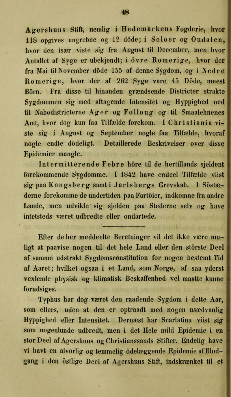 Agershuus Stift, nemlig i Hedemarkens Fogderie, hvor 118 opgives angrebne og 12 dode; i Solder og Oiidalen, hvor den isaer viste sig fra August til December, men hvor Antallet af Syge er ubekjendt; i ovre Romerige, hvor der fra Mai til November dode 155 af denne Sygdom, og i Ned re Romerige, hvor der af 262 Syge vare 45 Dode, meest Born. Fra disse til hinanden graendsende Districter strakte Sygdommen sig med aftagende Intensitet og Hyppighed ned til Nabodistricterne Ager og Folioug og til Smaalehnenes Amt, hvor dog kun faa Tilfaelde forekom. I Christiania vi- ste sig i August og September nogle faa Tilfaelde, hvoraf nogle endte dodeligt. Detaillerede Beskrivelser over disse Epidemier mangle. Intermitterende Febre hore til de hertillands sjeldent forekommende Sygdomme. I 1842 have endeel Tilfaelde viist sig paaKongsberg samt i Jarlsbergs Grevskab. I Sostae- derne forekomme de undertiden paa Fartoier, indkomne fra andre Lande, men udvikle sig sjelden paa Stederne selv og have intetsteds vaeret udbredte eller ondartede. Efter de her meddeelte Berelninger vil det ikke vaere mu- ligt at paavise nogen til det hele Land eller den storste Deel af samme udstrakt Sygdomsconstitution for nogen bestemt Tid af Aaret; hvilket ogsaa i et Land, som Norge, af saa yderst vexlende physisk og klimatisk Beskaffenhed vel maatte kunne forudsi ges. Typhus har dog vaeret den raadende Sygdom i dette Aar, som ellers, uden at den er optraadt med nogen usaedvanlig Hyppighed eller Intensitet. Dernaest har Scarlatina viist sig som nogenlunde udbredt, men i det Hele mild Epidemie i en storDeel af Agershuus og Christianssands Stifter. Endelig have vi havt en alvorlig ogtemmelig odelaeggende Epidemie afBlod- gang i den dstlige Deel af Agershuus Stift, indskraenket til et