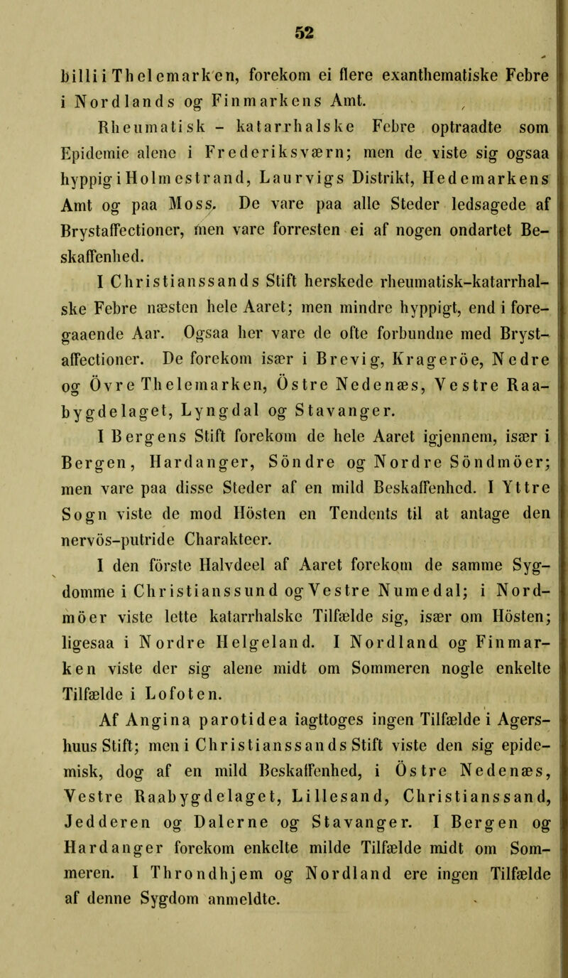 billii Thelemark en, forekom ei flere exanthematiske Febre i Nor d lands og- Finmarkens Amt. Rheiimatisk - katarrhalske Fcbre optraadte som Epidemie alene i Frederiksvaern; men de viste sig ogsaa hyppigiHolmestrand, Laurvigs Distrikt, Hedemarkens Amt og paa Moss. De vare paa alio Steder ledsagede af Brystaifectioner, men vare forresten ei af nogen ondartet Be- skaffenbed. I Christianssands Stift herskede rbeumatisk-katarrhal- ske Febre naesten hele Aaret; men mindre hyppigt, end i fore- gaaende Aar. Ogsaa her vare de ofte forbundne med Bryst- affectioner. De forekom isaer i Brevig, Kragerde, Nedre og Ovre Thelemarken, Ostre Nedenses, Vestre Raa- bygdelaget, Lyngdal og Stavanger. I Berg ens Stift forekom de hele Aaret igjennem, isaer i Bergen, Hardanger, Sondre og Nordre Sondmoer; men vare paa disse Steder af en mild Beskaffenhcd. I Yttre Sogn viste de mod Hosten en Tendents til at antage den nervos-putride Charakteer. I den forste Halvdeel af Aaret forekom de samme Syg- domme i Christianssund og Vestre Numedal; i Nord- moer viste lette katarrhalske Tilfaelde sig, isaer om Hosten; ligesaa i Nordre Helgeland. I Nordland og Finmar- ken viste der sig alene midt om Sommeren nogle enkelte Tilfaelde i Lofoten. Af Angina parotidea iagttoges ingen Tilfaelde i Agers- huus Stift; men i Christianssands Stift viste den sig epide- misk, dog af en mild Beskaifenhed, i Ostre Nedenaes, Vestre Raabygdelaget, Lillesand, Christianssand, Jedderen og Dalerne og Stavanger. I Bergen og Hardanger forekom enkelte milde Tilfaelde midt om Som- meren. I Throndhjem og Nordland ere ingen Tilfaelde af denne Sygdom anmeldte.