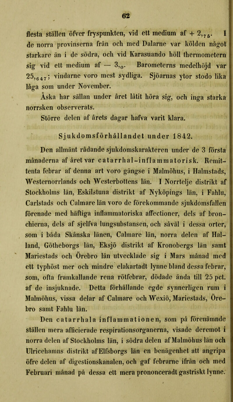 fiesta stallen ofver fryspunkten, vid ett medium af + 2,^^. I de norra provinserna fran och med Dalarne var kolden nAgot starkare an i de sodra, och vid Karasuando holl thermometern sig vid ett medium af — 3,^. Barometerns medelhojd var 25,647; vindarne voro mest sydliga. Sjoarnas ytor stodo lika ISga som under November. Aska har sallan under aret Mtit hora sig, och inga starka norrsken observerats. Storre delen af arets dagar hafva varit klara. Sjukdomsforhallandet under 1842. Den alhnant radande sjukdomskarakteren under de 3 forsta manaderna af aret var catarrhal-inflammatorisk. Remit- tenta febrar af denna art voro gangse i Malmohus, i Halmstads, Westernorrlands och Westerbottens Ian. I Norrtelje distrikt af Stockholms Ian, Eskilstuna distrikt af Nykopings Ian, i Fahki, Carlstads och Calmare Ian voro de forekommande sjukdomsfallen forenade med hafliga inflammatoriska affectioner, dels af bron- chierna, dels af sjelfva lungsubstansen, och saval i dessa orter, som 1 bada Skanska lanen, Calmare Ian, norra delen af Hal- land, Gotheborgs Ian, Eksjo distrikt af Kronobergs Ian samt Mariestads och Orebro Ian utvecklade sig i Mars manad med ett typhost mer och mindre elakartadt lynne bland dessa febrar, som, ofta framkallande rena rotfebrar, dodade anda till 25 pet. af de insjuknade. Detta forhallande egde synnerligen rum i Malmohus, vissa delar af Calmare och Wexio, Mariestads, Ore- bro samt Fahlu Ian. Den catarrhala inflammationen, som pa forenamnde stallen mera afficierade respirationsorganerna, visade deremot i norra delen af Stockholms Ian, i sodra delen af Malmohus Ian och Ulricehamns distrikt afElfsborgs Ian en benagenhet att angripa ofre delen af digestionskanalen, och gaf febrarne ifran och med Februari manad pa dessa ett mera prononceradt gastriskt lynne.